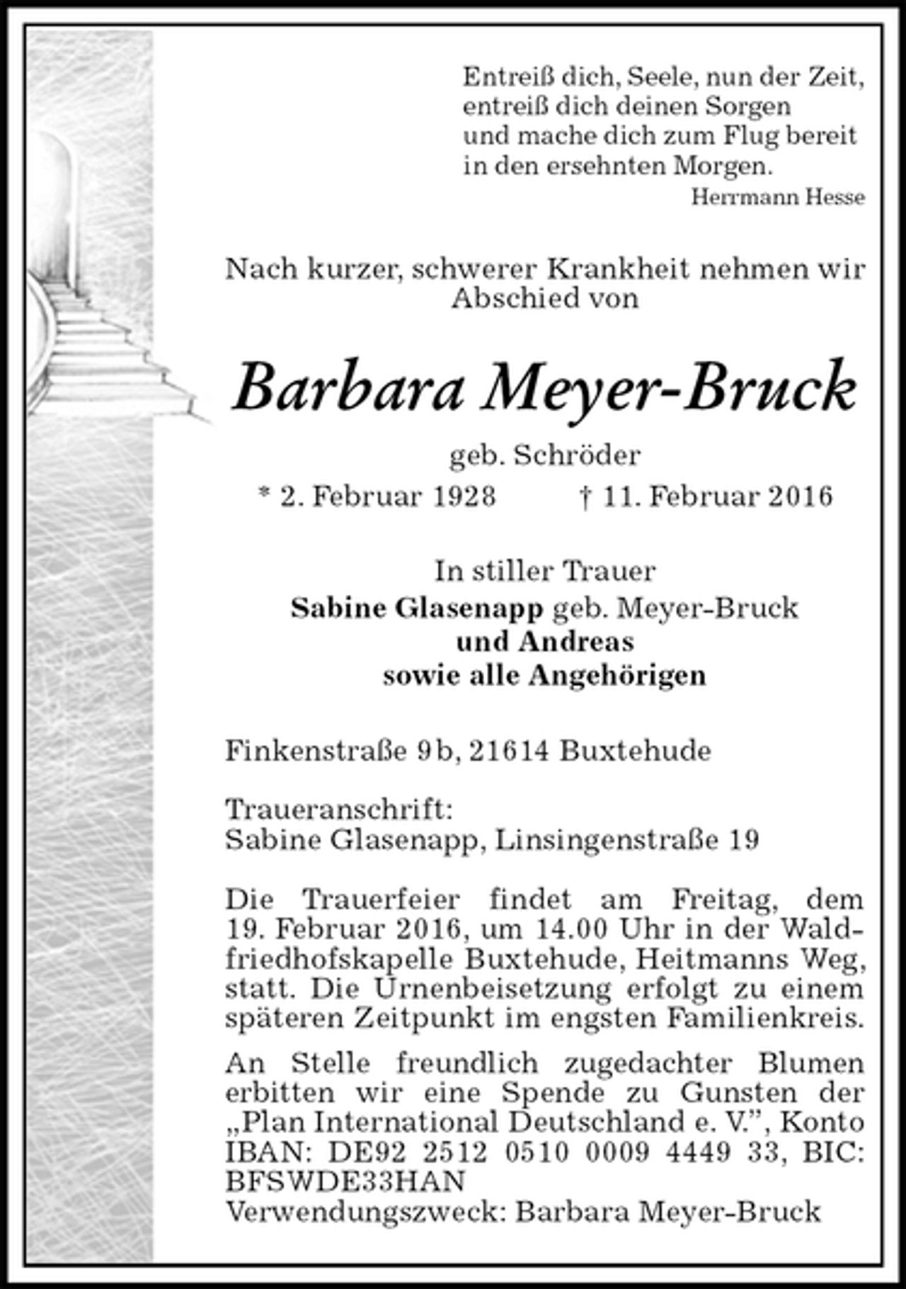 <p>Entreiß dich, Seele, nun der Zeit,<br />entreiß dich deinen Sorgen<br />und mache dich zum Flug bereit<br />in den ersehnten Morgen.<br />Herrmann Hesse<br />Nach kurzer, schwerer Krankheit nehmen wir Abschied von<br />Barbara Meyer-Bruck<br />geb. Schröder<br />* 2. Februar 1928 † 11. Februar 2016<br />In stiller Trauer<br />Sabine Glasenapp geb. Meyer-Bruck<br />und Andreas<br />sowie alle Angehörigen<br />Finkenstraße 9 b, 21614 Buxtehude</p><p>Traueranschrift:<br />Sabine Glasenapp, Linsingenstraße 19</p><p>Die Trauerfeier findet am Freitag, dem<br />19. Februar 2016, um 14.00 Uhr in der Waldfriedhofskapelle Buxtehude, Heitmanns Weg, statt. Die Urnenbeisetzung erfolgt zu einem späteren Zeitpunkt im engsten Familienkreis.<br />An Stelle freundlich zugedachter Blumen<br />erbitten wir eine Spende zu Gunsten der „Plan International Deutschland e. V.”, Konto IBAN: DE92 2512 0510 0009 4449 33, BIC: BFSWDE33HAN<br />Verwendungszweck: Barbara Meyer-Bruck</p>