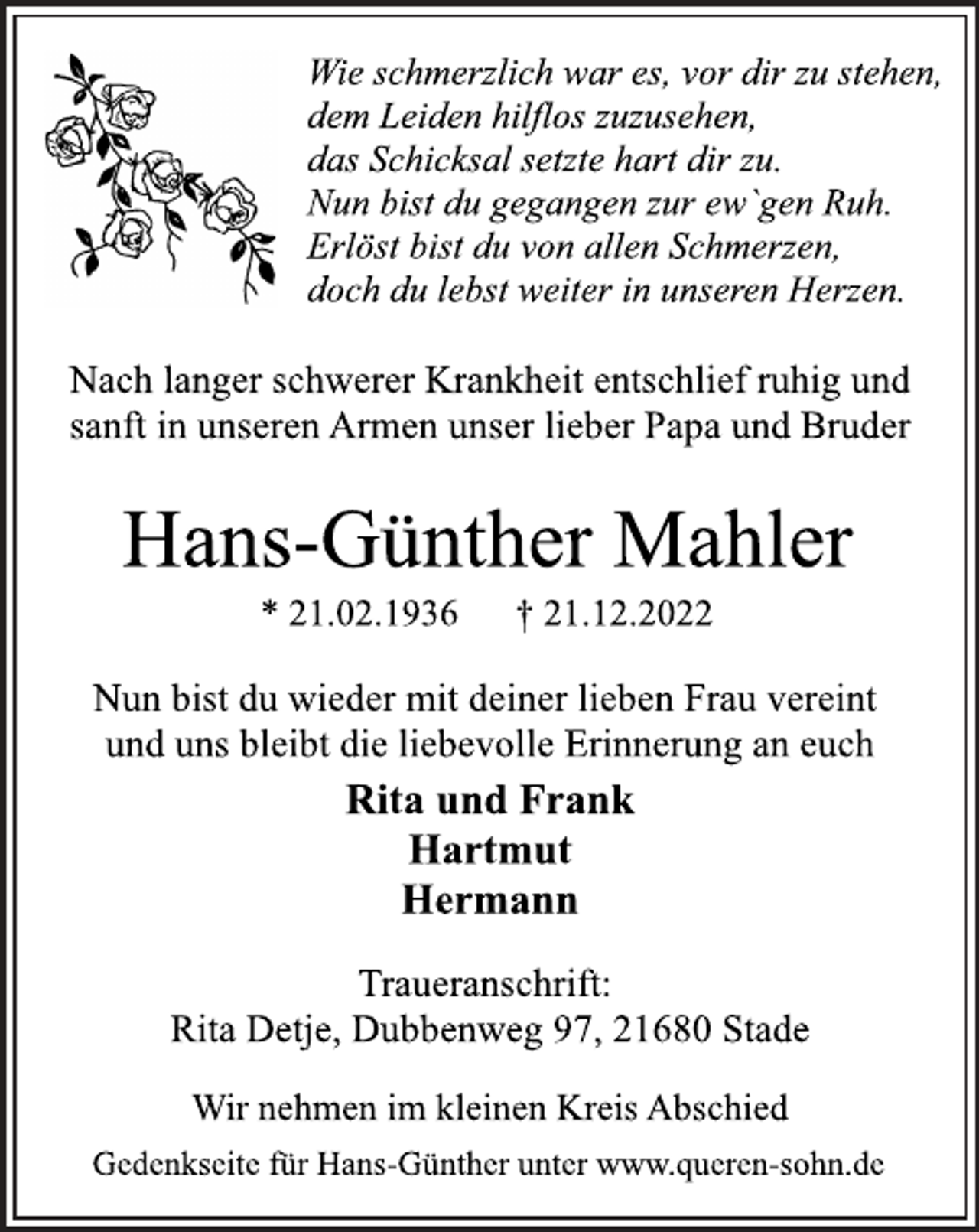 <p>Wie schmerzlich war es, vor dir zu stehen,<br />dem Leiden hilflos zuzusehen,<br />das Schicksal setzte hart dir zu.<br />Nun bist du gegangen zur ew`gen Ruh.<br />Erlöst bist du von allen Schmerzen,<br />doch du lebst weiter in unseren Herzen.<br />Nach langer schwerer Krankheit entschlief ruhig und<br />sanft in unseren Armen unser lieber Papa und Bruder<br />Hans-Günther Mahler<br />* 21.02.1936 † 21.12.2022<br />Rita und Frank<br />Hartmut<br />Hermann<br />Nun bist du wieder mit deiner lieben Frau vereint<br />und uns bleibt die liebevolle Erinnerung an euch<br />Traueranschrift:<br />Rita Detje, Dubbenweg 97, 21680 Stade<br />Wir nehmen im kleinen Kreis Abschied<br />Gedenkseite für Hans-Günther unter www.queren-sohn.de</p>