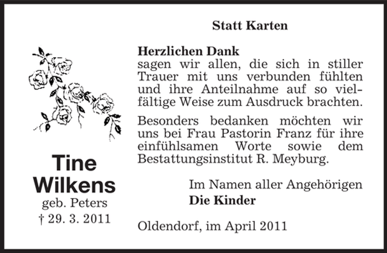 <p>Statt Karten Herzlichen Dank sagen wir allen, die sich in stiller Trauer mit uns verbunden fühlten und ihre Anteilnahme auf so vielfältige Weise zum Ausdruck brachten. Besonders bedanken möchten wir uns bei Frau Pastorin Franz für ihre einfühlsamen Worte sowie dem Bestattungsinstitut R. Meyburg. Im Namen aller Angehörigen Die Kinder Oldendorf, im April 2011</p><p>Tine Wilkens<br />geb. Peters † 29. 3. 2011</p>