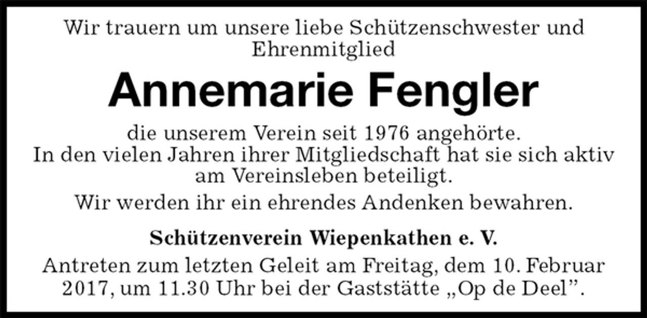 <p>Wir trauern um unsere liebe Schützenschwester und<br />Ehrenmitglied<br />Annemarie Fengler<br />Schützenverein Wiepenkathen e. V.<br />Antreten zum letzten Geleit am Freitag, dem 10. Februar 2017, um 11.30 Uhr bei der Gaststätte „Op de Deel”.<br />die unserem Verein seit 1976 angehörte.<br />In den vielen Jahren ihrer Mitgliedschaft hat sie sich aktiv am Vereinsleben beteiligt.<br />Wir werden ihr ein ehrendes Andenken bewahren.</p>