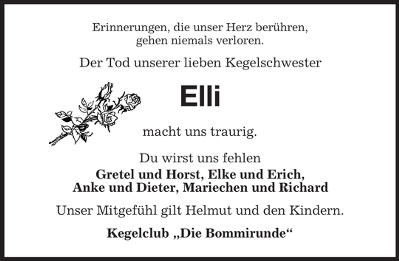 <p>Erinnerungen, die unser Herz berühren,<br />gehen niemals verloren.</p><p>Der Tod unserer lieben Kegelschwester</p><p>Elli<br />macht uns traurig.<br />Du wirst uns fehlen<br />Gretel und Horst, Elke und Erich,<br />Anke und Dieter, Mariechen und Richard<br />Unser Mitgefühl gilt Helmut und den Kindern.<br />Kegelclub „Die Bommirunde“</p>