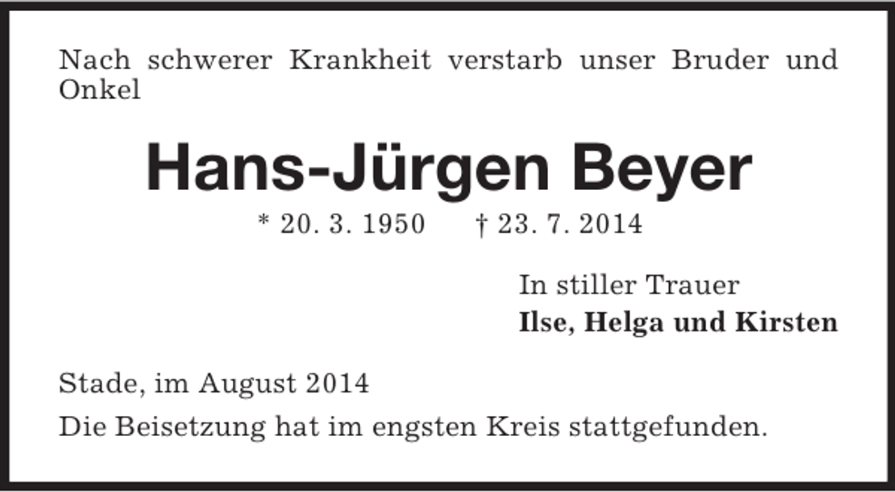 <p>Nach schwerer Krankheit verstarb unser Bruder und Onkel<br />Hans-Jürgen Beyer<br />* 20. 3. 1950 † 23. 7. 2014<br />In stiller Trauer<br />Ilse, Helga und Kirsten<br />Stade, im August 2014<br />Die Beisetzung hat im engsten Kreis stattgefunden.</p>