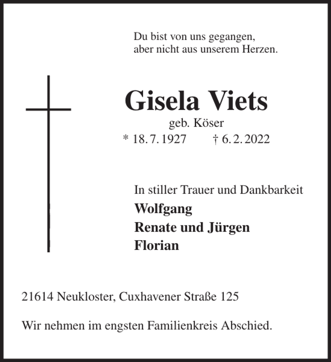 <p>Du bist von uns gegangen,<br />aber nicht aus unserem Herzen.<br />Gisela Viets<br />geb. Köser<br />* 18. 7. 1927 † 6. 2. 2022<br />In stiller Trauer und Dankbarkeit<br />Wolfgang<br />Renate und Jürgen<br />Florian<br />21614 Neukloster, Cuxhavener Straße 125</p>
<p>Wir nehmen im engsten Familienkreis Abschied.</p>
