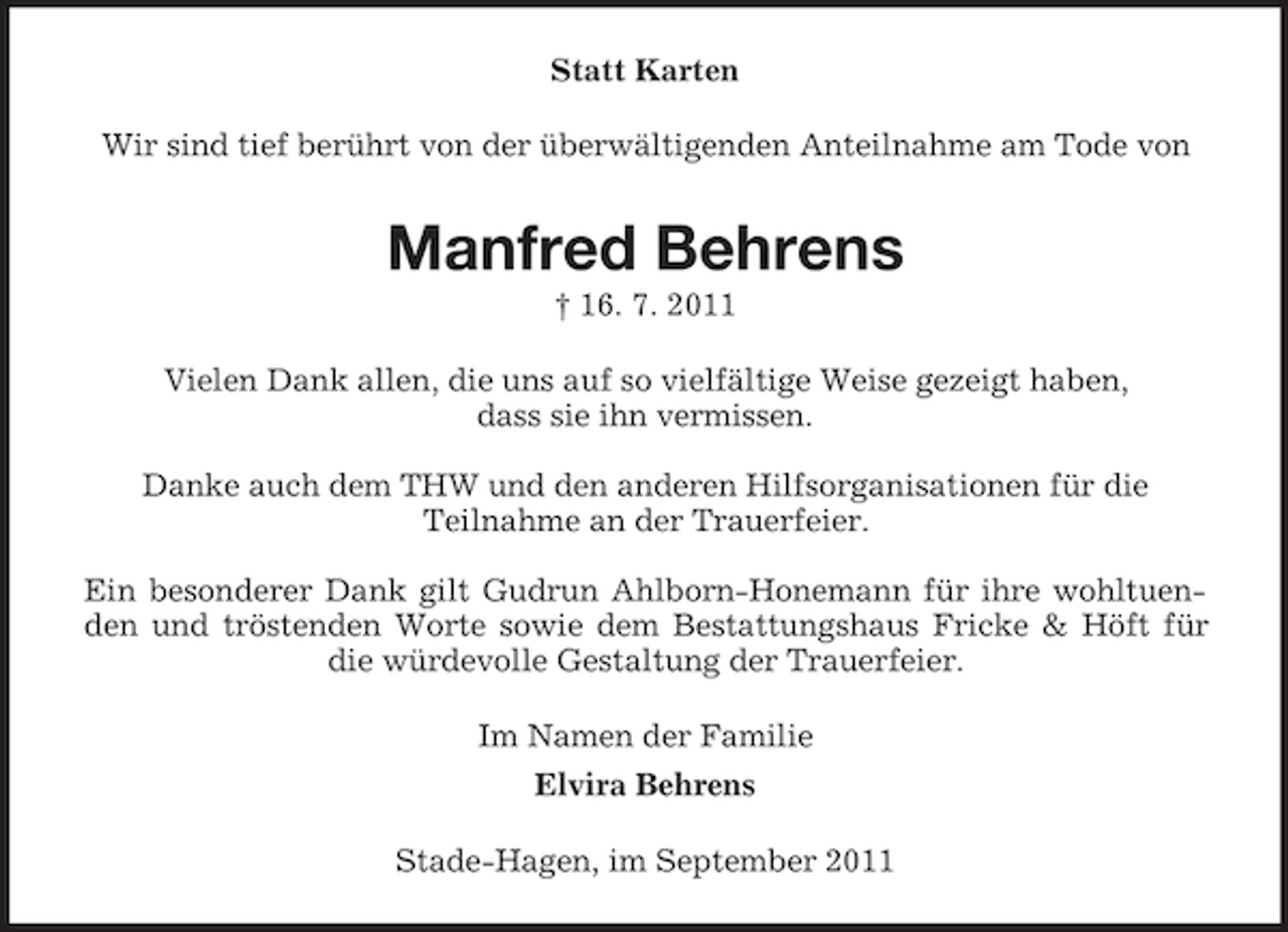 <p>Statt Karten<br />Wir sind tief berührt von der überwältigenden Anteilnahme am Tode von</p><p>Manfred Behrens<br />† 16. 7. 2011<br />Vielen Dank allen, die uns auf so vielfältige Weise gezeigt haben,<br />dass sie ihn vermissen.<br />Danke auch dem THW und den anderen Hilfsorganisationen für die<br />Teilnahme an der Trauerfeier.<br />Ein besonderer Dank gilt Gudrun Ahlborn-Honemann für ihre wohltuenden und tröstenden Worte sowie dem Bestattungshaus Fricke &amp; Höft für<br />die würdevolle Gestaltung der Trauerfeier.<br />Im Namen der Familie<br />Elvira Behrens<br />Stade-Hagen, im September 2011</p>