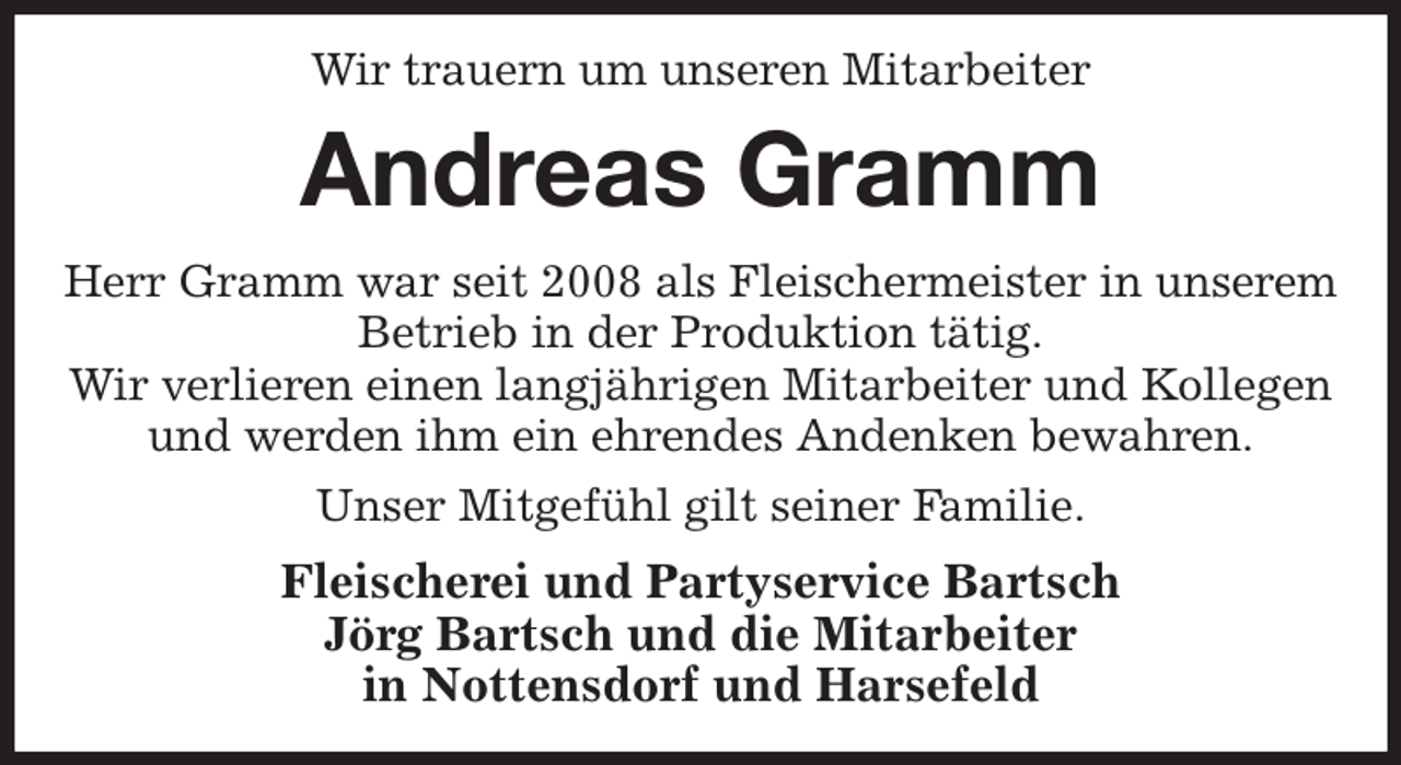 <p>Wir trauern um unseren Mitarbeiter<br />Andreas Gramm<br />Herr Gramm war seit 2008 als Fleischermeister in unserem Betrieb in der Produktion tätig.<br />Wir verlieren einen langjährigen Mitarbeiter und Kollegen und werden ihm ein ehrendes Andenken bewahren.<br />Unser Mitgefühl gilt seiner Familie.<br />Fleischerei und Partyservice Bartsch<br />Jörg Bartsch und die Mitarbeiter<br />in Nottensdorf und Harsefeld</p>