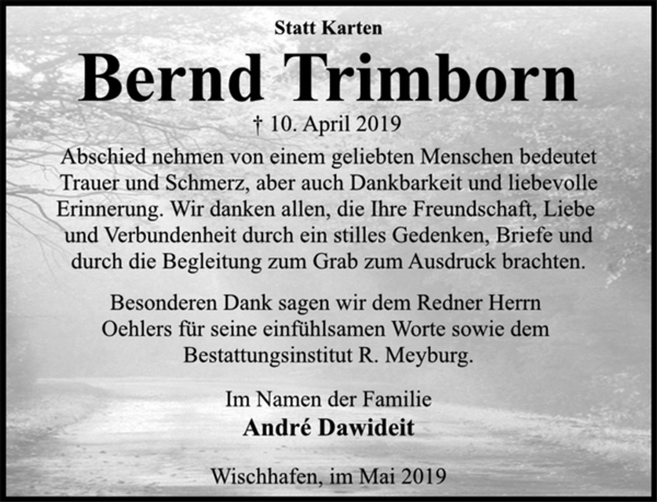 <p>Statt Karten<br />Bernd Trimborn<br />† 10. April 2019<br />Abschied nehmen von einem geliebten Menschen bedeutet<br />Trauer und Schmerz, aber auch Dankbarkeit und liebevolle<br />Erinnerung. Wir danken allen, die Ihre Freundschaft, Liebe<br />und Verbundenheit durch ein stilles Gedenken, Briefe und<br />durch die Begleitung zum Grab zum Ausdruck brachten.<br />Besonderen Dank sagen wir dem Redner Herrn<br />Oehlers für seine einfühlsamen Worte sowie dem<br />Bestattungsinstitut R. Meyburg.<br />Im Namen der Familie<br />André Dawideit<br />Wischhafen, im Mai 2019</p>