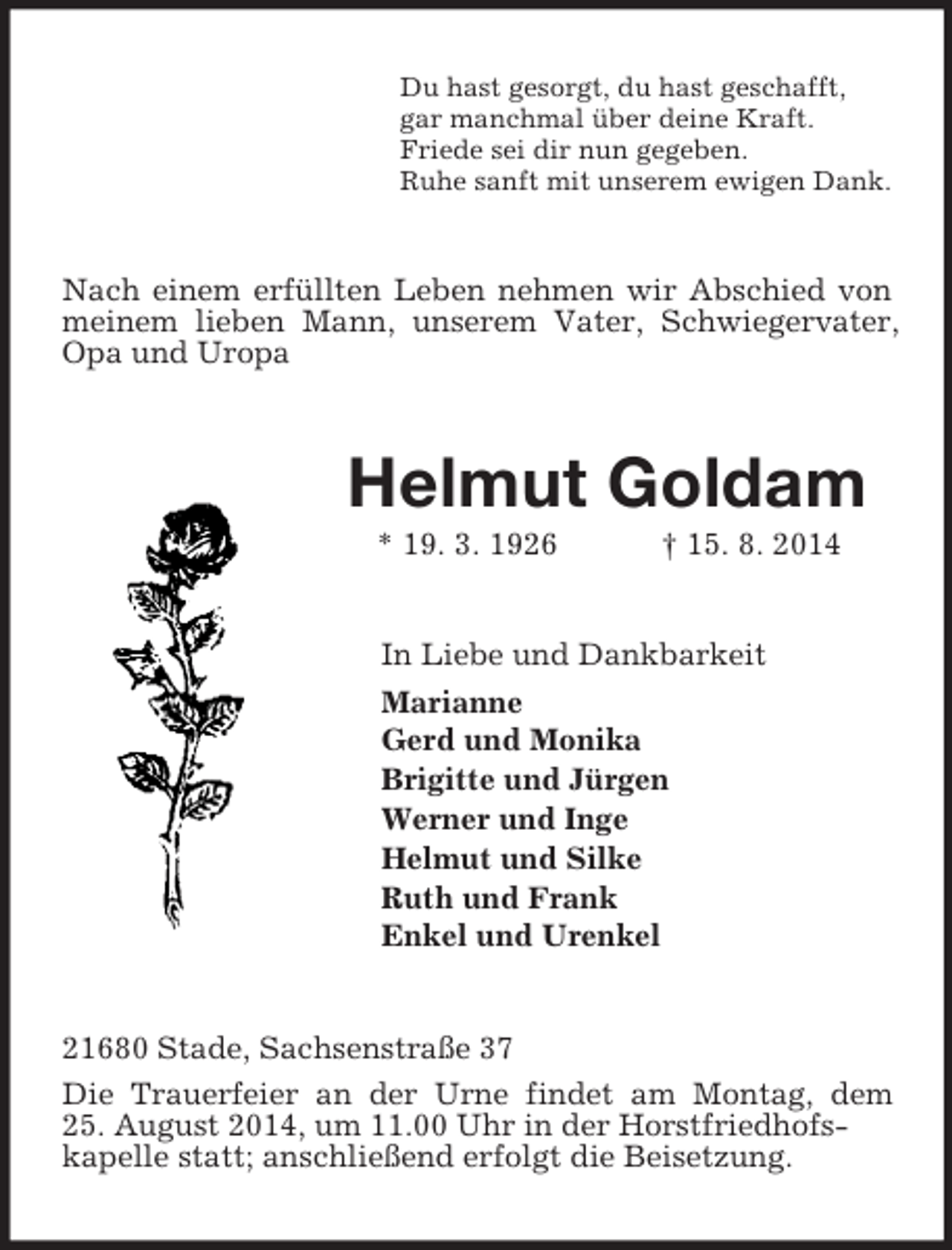 <p>Du hast gesorgt, du hast geschafft,<br />gar manchmal über deine Kraft.<br />Friede sei dir nun gegeben.<br />Ruhe sanft mit unserem ewigen Dank.<br />Nach einem erfüllten Leben nehmen wir Abschied von meinem lieben Mann, unserem Vater, Schwiegervater, Opa und Uropa<br />Helmut Goldam<br />* 19. 3. 1926 † 15. 8. 2014<br />In Liebe und Dankbarkeit<br />Marianne<br />Gerd und Monika<br />Brigitte und Jürgen<br />Werner und Inge<br />Helmut und Silke<br />Ruth und Frank<br />Enkel und Urenkel<br />21680 Stade, Sachsenstraße 37<br />Die Trauerfeier an der Urne findet am Montag, dem<br />25. August 2014, um 11.00 Uhr in der Horstfriedhofs-<br />kapelle statt; anschließend erfolgt die Beisetzung.</p>