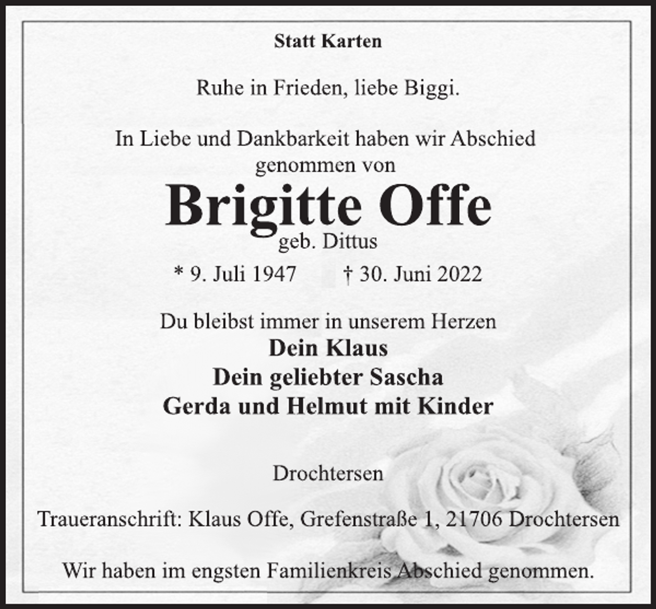 <p>Statt Karten<br />Ruhe in Frieden, liebe Biggi.<br />In Liebe und Dankbarkeit haben wir Abschied<br />genommen von<br />Brigitte Offe<br />geb. Dittus<br />* 9. Juli 1947 † 30. Juni 2022</p><p>Du bleibst immer in unserem Herzen<br />Dein Klaus<br />Dein geliebter Sascha<br />Gerda und Helmut mit Kinder<br />Drochtersen<br />Traueranschrift: Klaus Offe, Grefenstraße 1, 21706 Drochtersen<br />Wir haben im engsten Familienkreis Abschied genommen.</p>