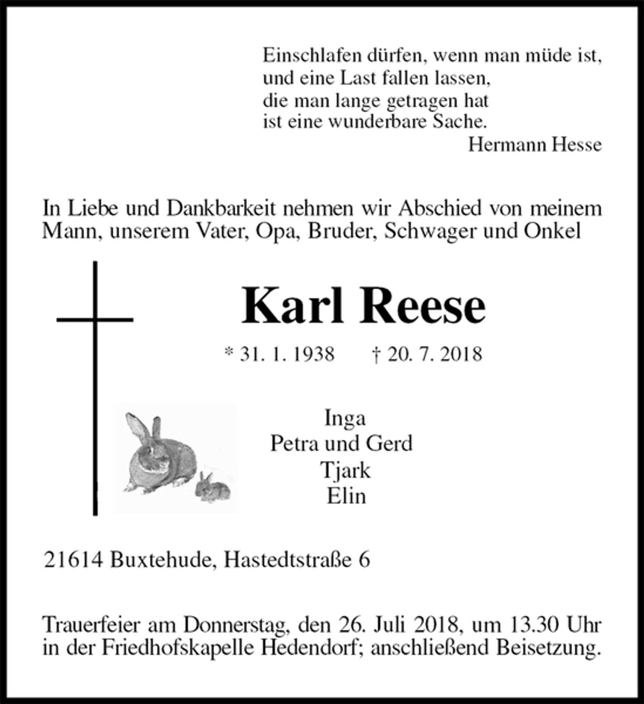 <p>Einschlafen dürfen, wenn man müde ist,<br />und eine Last fallen lassen,<br />die man lange getragen hat<br />ist eine wunderbare Sache.<br />Hermann Hesse<br />In Liebe und Dankbarkeit nehmen wir Abschied von meinem Mann, unserem Vater, Opa, Bruder, Schwager und Onkel<br />Karl Reese<br />* 31. 1. 1938 † 20. 7. 2018<br />Inga<br />Petra und Gerd<br />Tjark<br />Elin<br />21614 Buxtehude, Hastedtstraße 6<br />Trauerfeier am Donnerstag, den 26. Juli 2018, um 13.30 Uhr<br />in der Friedhofskapelle Hedendorf; anschließend Beisetzung.</p>