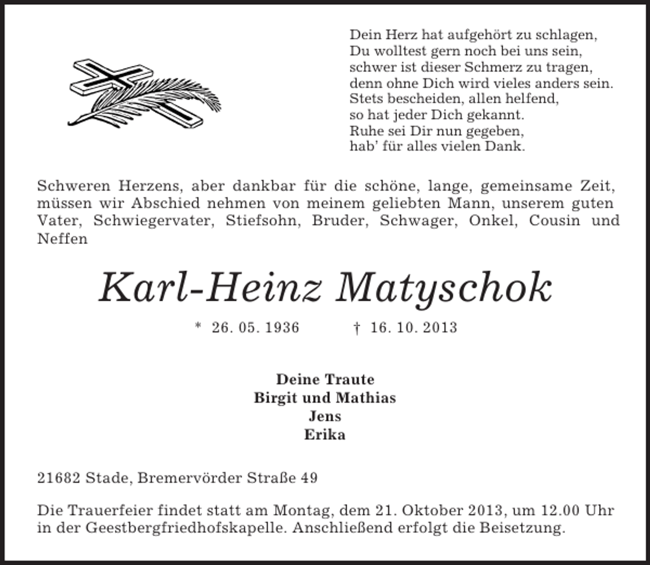 <p>Dein Herz hat aufgehört zu schlagen,<br />Du wolltest gern noch bei uns sein,<br />schwer ist dieser Schmerz zu tragen,<br />denn ohne Dich wird vieles anders sein.<br />Stets bescheiden, allen helfend,<br />so hat jeder Dich gekannt.<br />Ruhe sei Dir nun gegeben,<br />hab’ für alles vielen Dank.</p><p>Schweren Herzens, aber dankbar für die schöne, lange, gemeinsame Zeit,<br />müssen wir Abschied nehmen von meinem geliebten Mann, unserem guten<br />Vater, Schwiegervater, Stiefsohn, Bruder, Schwager, Onkel, Cousin und<br />Neffen</p><p>Karl-Heinz Matyschok<br />* 26. 05. 1936</p><p>† 16. 10. 2013</p><p>Deine Traute<br />Birgit und Mathias<br />Jens<br />Erika<br />21682 Stade, Bremervörder Straße 49<br />Die Trauerfeier findet statt am Montag, dem 21. Oktober 2013, um 12.00 Uhr<br />in der Geestbergfriedhofskapelle. Anschließend erfolgt die Beisetzung.</p>