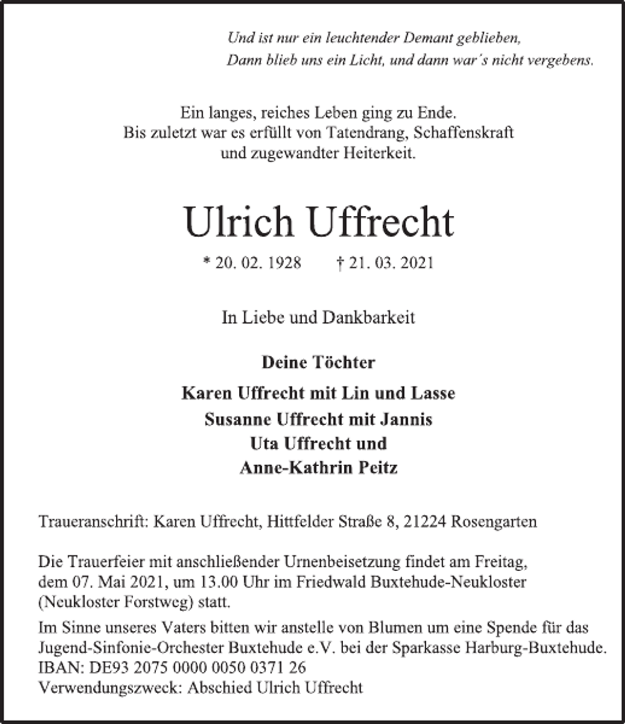 <p>Ein langes, reiches Leben ging zu Ende.<br />Bis zuletzt war es erfüllt von Tatendrang, Schaffenskraft<br />und zugewandter Heiterkeit.<br />Ulrich Uffrecht<br />* 20. 02. 1928 † 21. 03. 2021<br />In Liebe und Dankbarkeit<br />Deine Töchter<br />Karen Uffrecht mit Lin und Lasse<br />Susanne Uffrecht mit Jannis<br />Uta Uffrecht und<br />Anne-Kathrin Peitz<br />Die Trauerfeier mit anschließender Urnenbeisetzung findet am Freitag, dem 07. Mai 2021, um 13.00 Uhr im Friedwald Buxtehude-Neukloster (Neukloster Forstweg) statt.<br />Im Sinne unseres Vaters bitten wir anstelle von Blumen um eine Spende für das Jugend-Sinfonie-Orchester Buxtehude e.V. bei der Sparkasse Harburg-Buxtehude.<br />IBAN: DE93 2075 0000 0050 0371 26<br />Verwendungszweck: Abschied Ulrich Uffrecht<br />Traueranschrift: Karen Uffrecht, Hittfelder Straße 8, 21224 Rosengarten<br />Und ist nur ein leuchtender Demant geblieben,<br />Dann blieb uns ein Licht, und dann war´s nicht vergebens.</p>