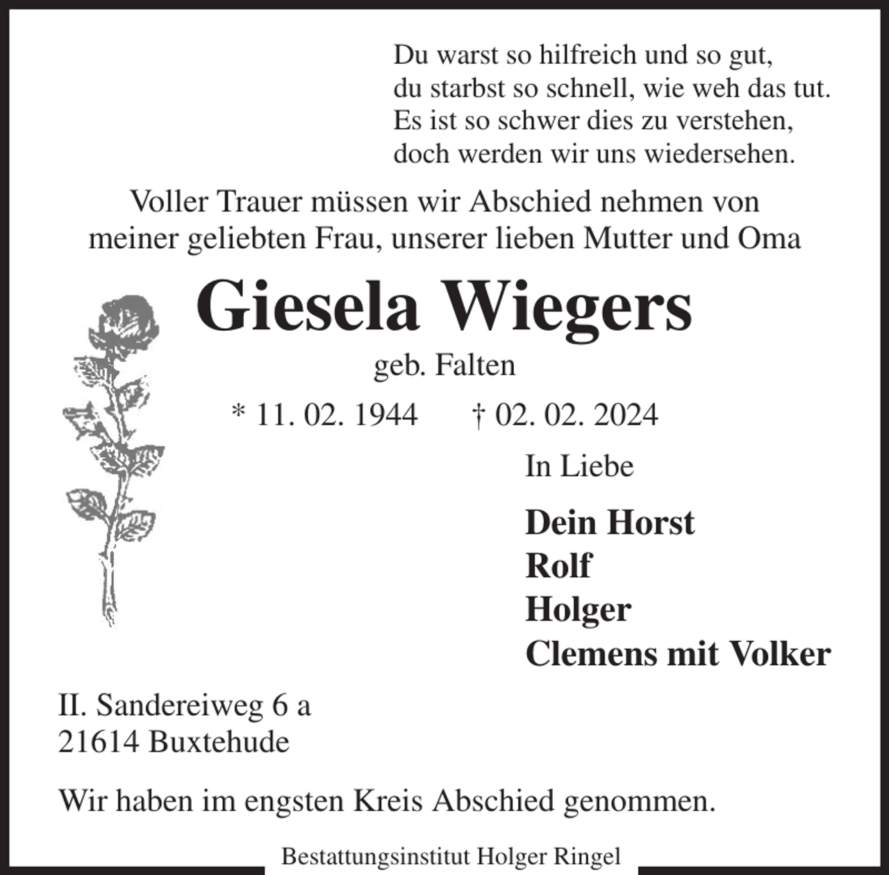 <p>Du warst so hilfreich und so gut,<br />du starbst so schnell, wie weh das tut.<br />Es ist so schwer dies zu verstehen,<br />doch werden wir uns wiedersehen.<br />Voller Trauer müssen wir Abschied nehmen von<br />meiner geliebten Frau, unserer lieben Mutter und Oma<br />Giesela Wiegers<br />geb. Falten<br />* 11. 02. 1944 † 02. 02. 2024<br />In Liebe<br />Dein Horst<br />Rolf<br />Holger<br />Clemens mit Volker<br />II. Sandereiweg 6 a<br />21614 Buxtehude<br />Wir haben im engsten Kreis Abschied genommen.</p><p>Bestattungsinstitut Holger Ringel</p>