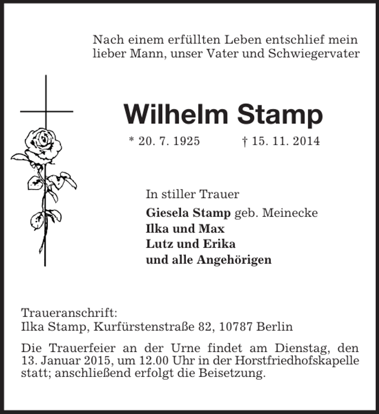 <p>Nach einem erfüllten Leben entschlief mein lieber Mann, unser Vater und Schwiegervater<br />Wilhelm Stamp<br />* 20. 7. 1925 † 15. 11. 2014<br />In stiller Trauer<br />Giesela Stamp geb. Meinecke<br />Ilka und Max<br />Lutz und Erika<br />und alle Angehörigen<br />Traueranschrift:<br />Ilka Stamp, Kurfürstenstraße 82, 10787 Berlin<br />Die Trauerfeier an der Urne findet am Dienstag, den<br />13. Januar 2015, um 12.00 Uhr in der Horstfriedhofskapelle<br />statt; anschließend erfolgt die Beisetzung.</p>