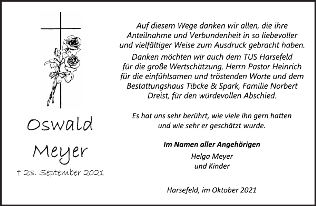 <p>Auf diesem Wege danken wir<br />allen, die ihre Anteilnahme und Verbundenheit in so liebevoller<br />und vielfältiger Weise zum Ausdruck gebracht haben.<br />Danken möchten wir auch dem TUS Harsefeld<br />für die große Wertschätzung, Herrn Pastor Heinrich<br />für die einfühlsamen und tröstenden Worte und<br />dem Bestattungshaus Tibcke &amp; Spark, Familie Norbert<br />Dreist, für den würdevollen Abschied.<br />Es hat uns sehr berührt, wie viele ihn gern haben<br />und wie sehr er geschätzt wurde.<br />Im Namen aller Angehörigen<br />Helga Meyer<br />und Kinder<br />† 23. September 2021<br />Harsefeld, im Oktober 2021</p>
