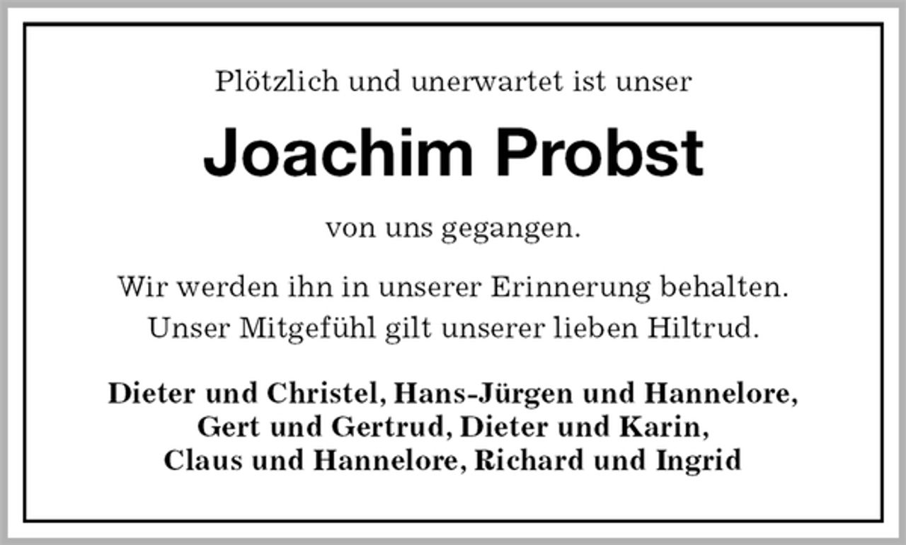 <p>Plötzlich und unerwartet ist unser<br />Joachim Probst<br />von uns gegangen.</p><p>Wir werden ihn in unserer Erinnerung behalten.<br />Unser Mitgefühl gilt unserer lieben Hiltrud.<br />Dieter und Christel, Hans-Jürgen und Hannelore,<br />Gert und Gertrud, Dieter und Karin,<br />Claus und Hannelore, Richard und Ingrid</p>