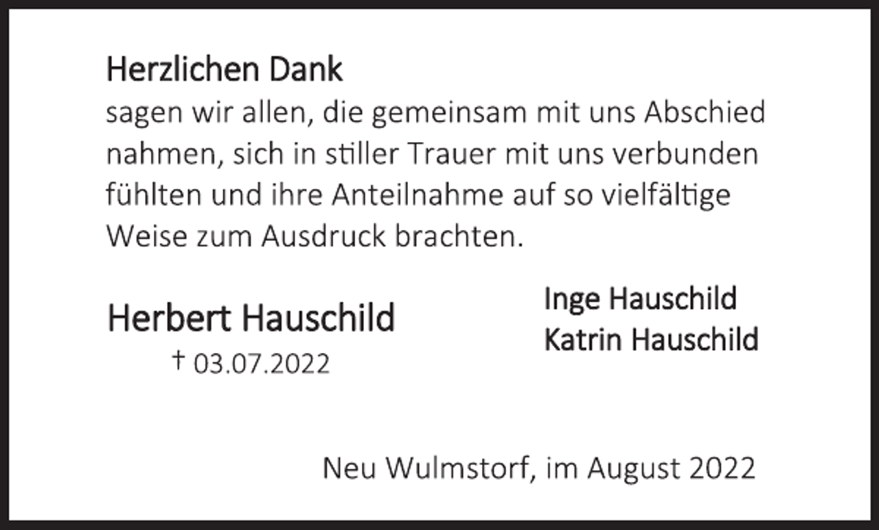 <p>Herzlichen Dank<br />sagen wir allen, die gemeinsam mit uns Abschied<br />nahmen, sich in stiller Trauer mit uns verbunden<br />fühlten und ihre Anteilnahme auf so vielfältige<br />Weise zum Ausdruck brachten.<br />Inge Hauschild<br />Katrin Hauschild<br />Neu Wulmstorf, im August 2022<br />Herbert Hauschild<br />† 03.07.2022</p>