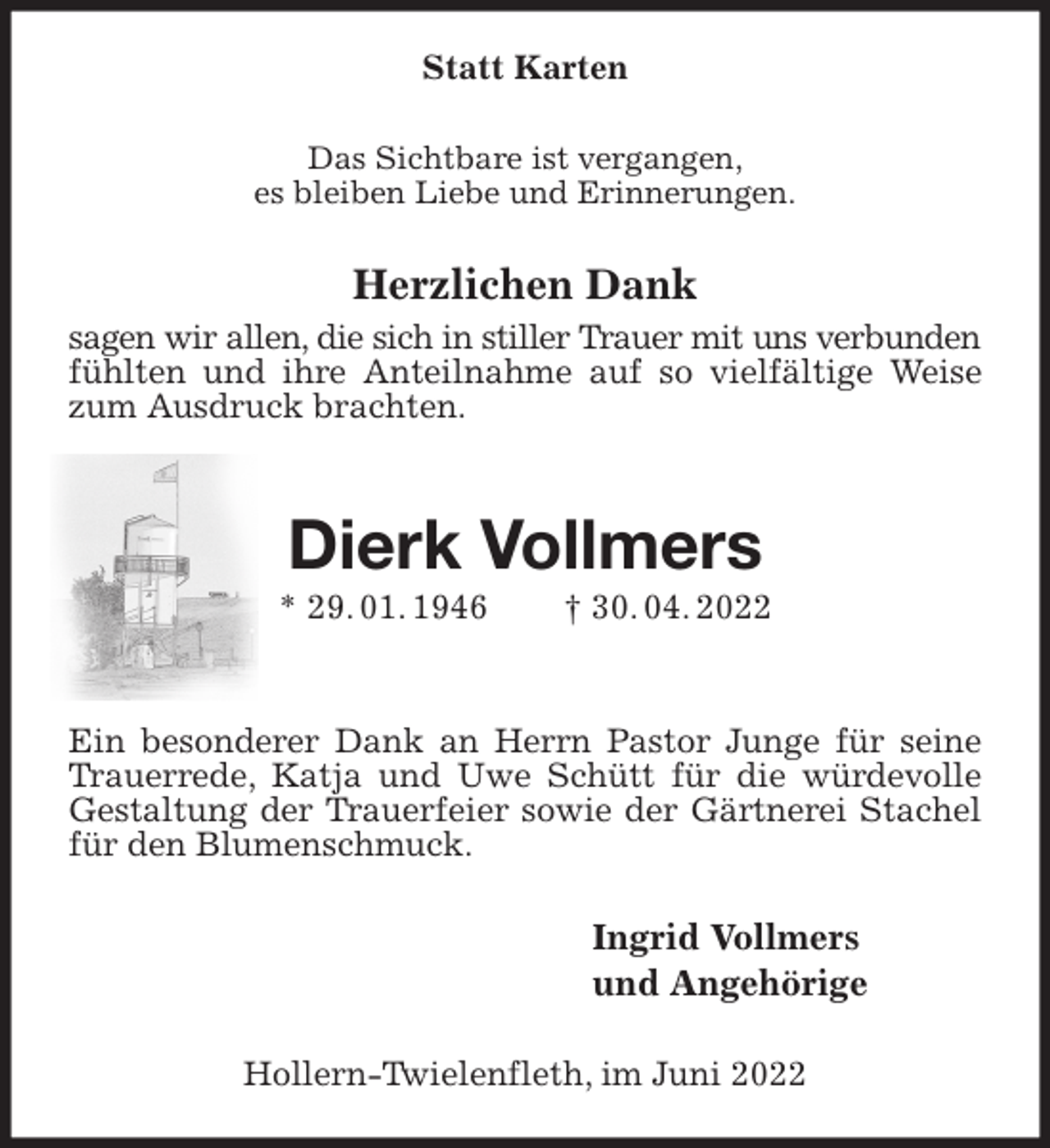 <p>Statt Karten<br />Das Sichtbare ist vergangen,<br />es bleiben Liebe und Erinnerungen.<br />Herzlichen Dank<br />sagen wir allen, die sich in stiller Trauer mit uns verbunden<br />fühlten und ihre Anteilnahme auf so vielfältige Weise zum Ausdruck brachten.</p>
<p>Dierk Vollmers<br />* 29. 01. 1946 † 30. 04. 2022</p>
<p>Ein besonderer Dank an Herrn Pastor Junge für seine Trauerrede, Katja und Uwe Schütt für die würdevolle Gestaltung der Trauerfeier sowie der Gärtnerei Stachel für den Blumenschmuck.<br />Ingrid Vollmers<br />und Angehörige<br />Hollern-Twielenfleth, im Juni 2022</p>