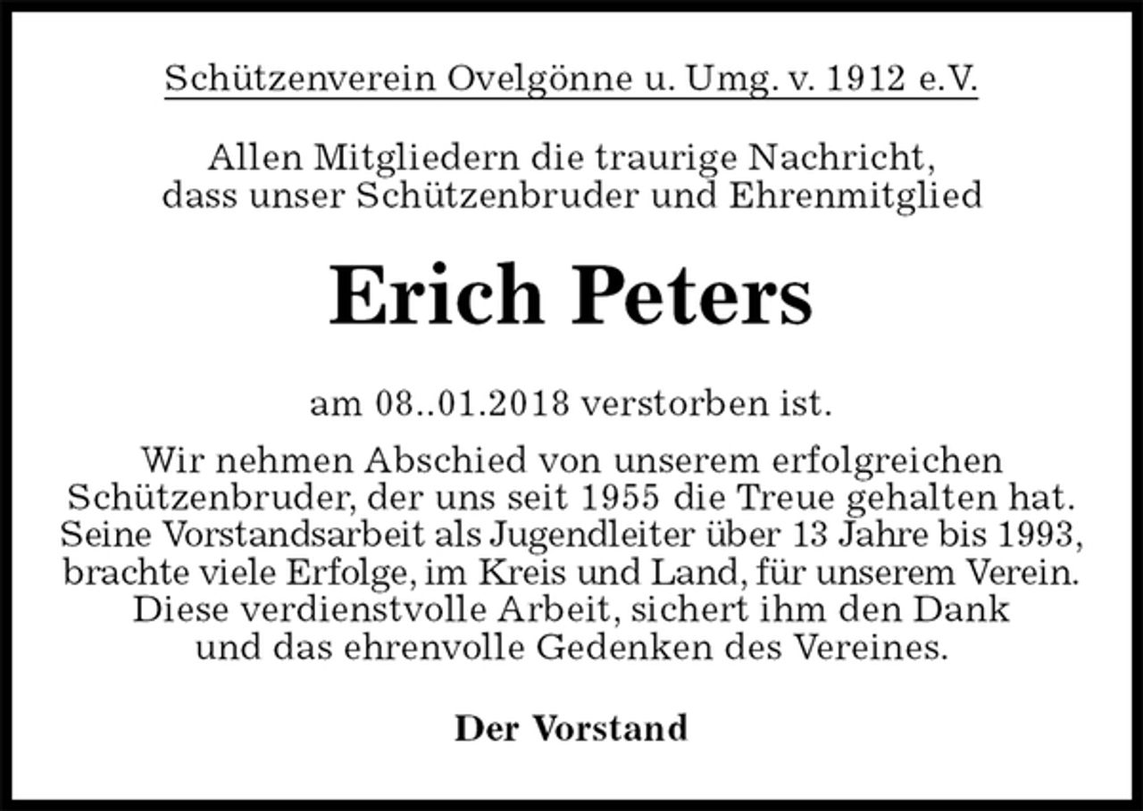 <p>Schützenverein Ovelgönne u. Umg. v. 1912 e.V.<br />Allen Mitgliedern die traurige Nachricht,<br />dass unser Schützenbruder und Ehrenmitglied<br />Erich Peters<br />am 08..01.2018 verstorben ist.<br />Wir nehmen Abschied von unserem erfolgreichen<br />Schützenbruder, der uns seit 1955 die Treue gehalten hat.<br />Seine Vorstandsarbeit als Jugendleiter über 13 Jahre bis 1993,<br />brachte viele Erfolge, im Kreis und Land, für unserem Verein.<br />Diese verdienstvolle Arbeit, sichert ihm den Dank<br />und das ehrenvolle Gedenken des Vereines.<br />Der Vorstand</p>