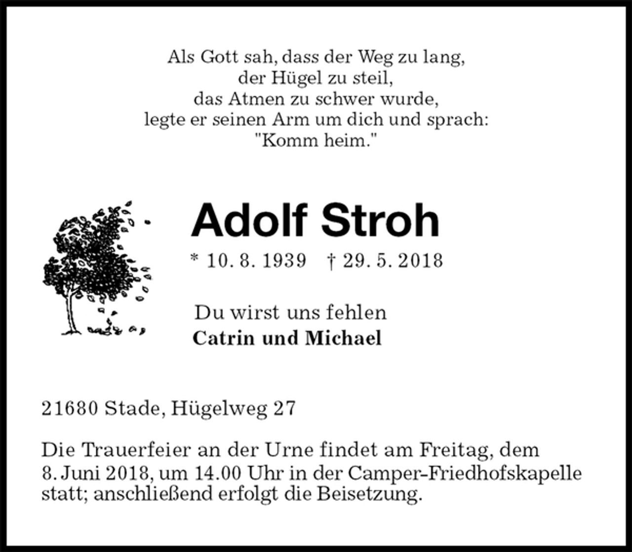 <p>Als Gott sah, dass der Weg zu lang,<br />der Hügel zu steil,<br />das Atmen zu schwer wurde,<br />legte er seinen Arm um dich und sprach:<br />"Komm heim."<br />Adolf Stroh<br />* 10. 8. 1939 † 29. 5. 2018</p><p>Du wirst uns fehlen<br />Catrin und Michael<br />21680 Stade, Hügelweg 27</p><p>Die Trauerfeier an der Urne findet am Freitag, dem<br />8. Juni 2018, um 14.00 Uhr in der Camper-Friedhofskapelle statt; anschließend erfolgt die Beisetzung.</p>