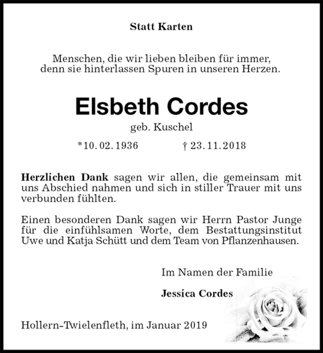 <p>Statt Karten<br />Menschen, die wir lieben bleiben für immer,<br />denn sie hinterlassen Spuren in unseren Herzen.<br />Elsbeth Cordes<br />geb. Kuschel<br />*10. 02. 1936 † 23. 11. 2018<br />Herzlichen Dank sagen wir allen, die gemeinsam mit uns Abschied nahmen und sich in stiller Trauer mit uns verbunden fühlten.</p><p>Einen besonderen Dank sagen wir Herrn Pastor Junge für die einfühlsamen Worte, dem Bestattungsinstitut Uwe und Katja Schütt und dem Team von Pflanzenhausen.<br />Im Namen der Familie</p><p>Jessica Cordes<br />Hollern-Twielenfleth, im Januar 2019</p>