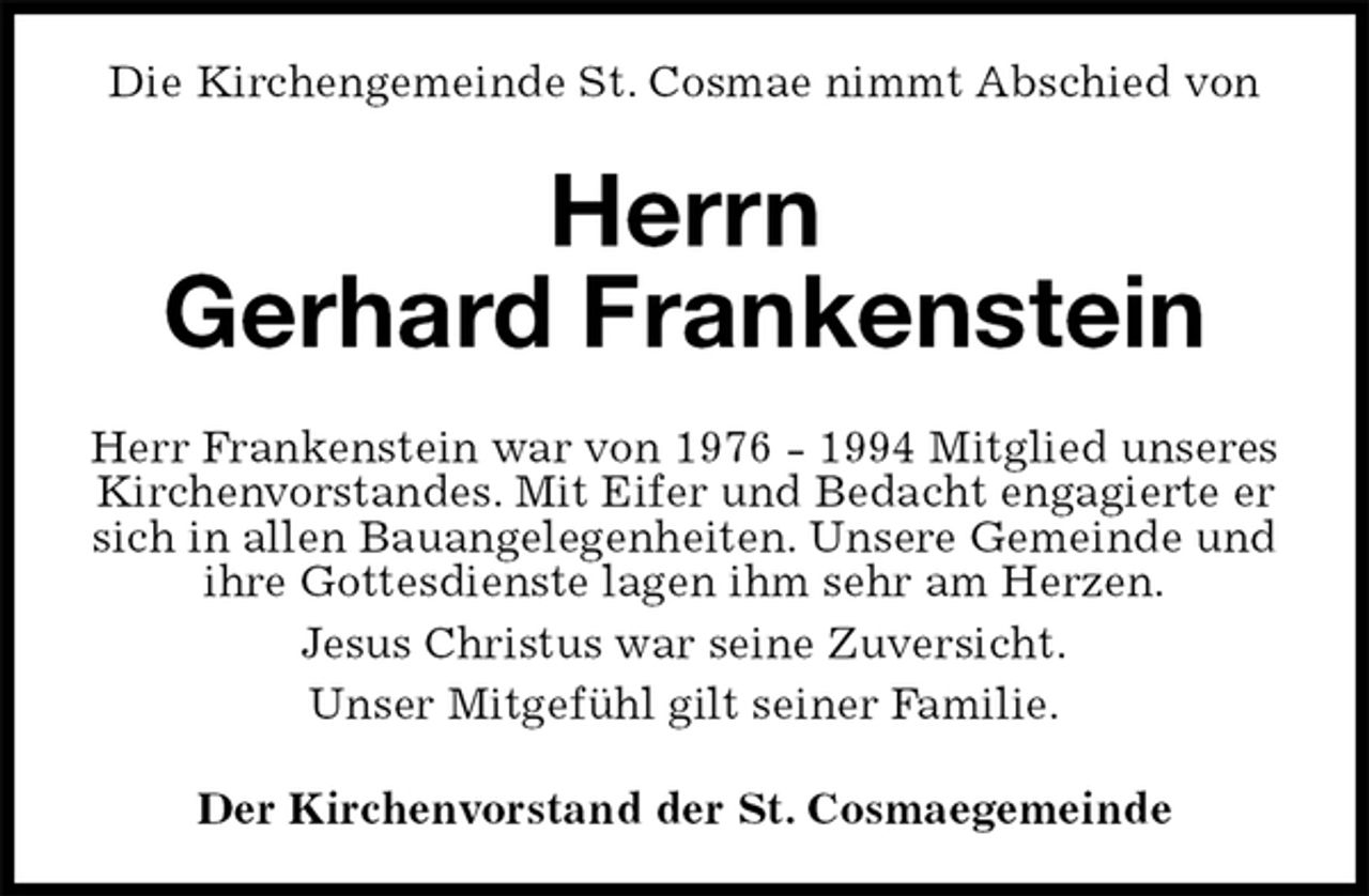 <p>Die Kirchengemeinde St. Cosmae nimmt Abschied von<br />Herrn<br />Gerhard Frankenstein<br />Herr Frankenstein war von 1976 - 1994 Mitglied unseres Kirchenvorstandes. Mit Eifer und Bedacht engagierte er sich in allen Bauangelegenheiten. Unsere Gemeinde und ihre Gottesdienste lagen ihm sehr am Herzen.<br />Jesus Christus war seine Zuversicht.<br />Unser Mitgefühl gilt seiner Familie.<br />Der Kirchenvorstand der St. Cosmaegemeinde</p>