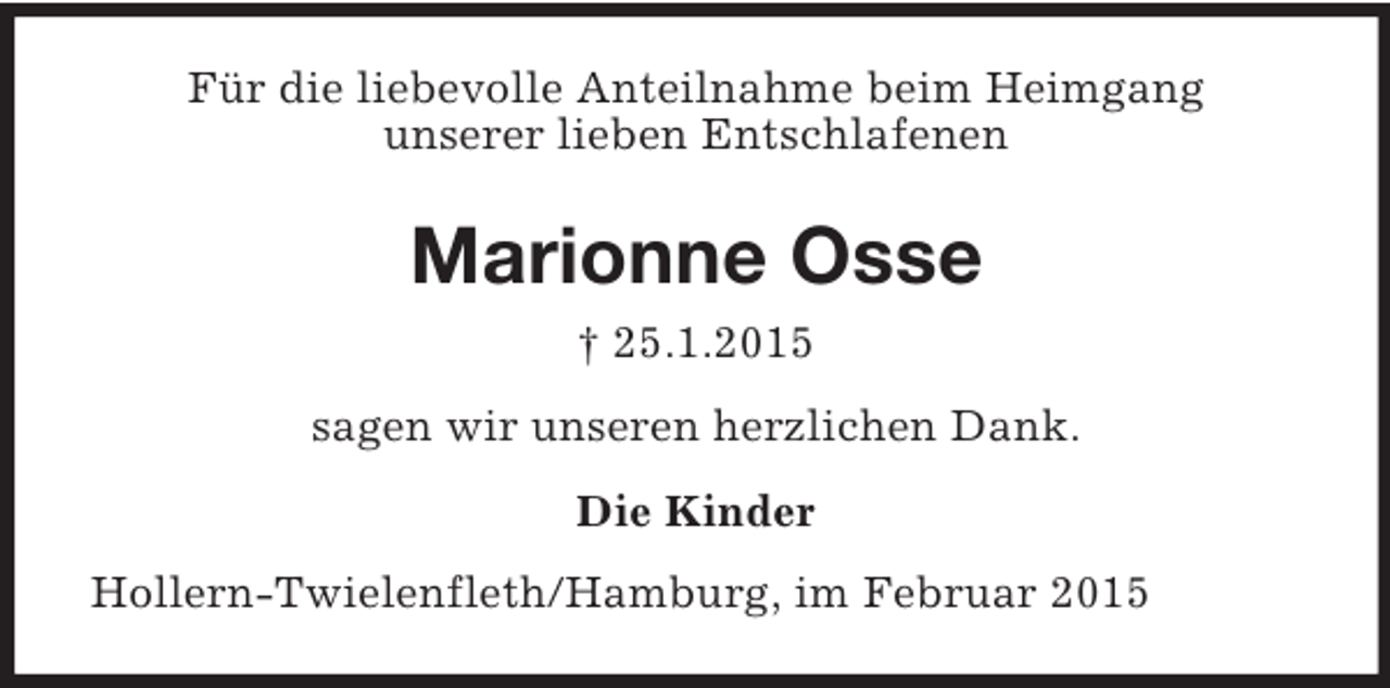 <p>Für die liebevolle Anteilnahme beim Heimgang<br />unserer lieben Entschlafenen<br />Marionne Osse<br />† 25.1.2015<br />sagen wir unseren herzlichen Dank.<br />Die Kinder<br />Hollern-Twielenfleth/Hamburg, im Februar 2015</p>