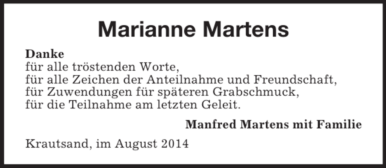 <p>Marianne Martens<br />Danke<br />für alle tröstenden Worte,<br />für alle Zeichen der Anteilnahme und Freundschaft,<br />für Zuwendungen für späteren Grabschmuck,<br />für die Teilnahme am letzten Geleit.<br />Manfred Martens mit Familie<br />Krautsand, im August 2014</p>