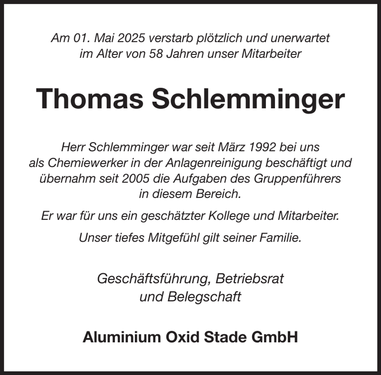 <p>Am 01. Mai 2025 verstarb plötzlich und unerwartet<br />im Alter von 58 Jahren unser Mitarbeiter<br />Thomas Schlemminger<br />Herr Schlemminger war seit März 1992 bei uns<br />als Chemiewerker in der Anlagenreinigung beschäftigt und übernahm seit 2005 die Aufgaben des Gruppenführers<br />in diesem Bereich.<br />Er war für uns ein geschätzter Kollege und Mitarbeiter.<br />Unser tiefes Mitgefühl gilt seiner Familie.<br />Geschäftsführung, Betriebsrat<br />und Belegschaft<br />Aluminium Oxid Stade GmbH</p>