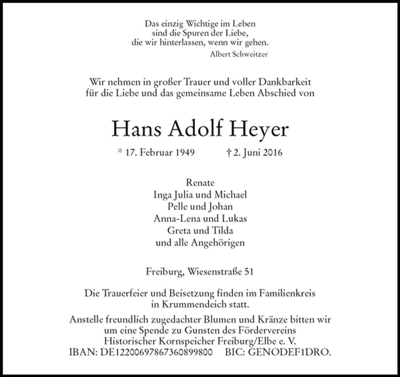 <p>Das einzig Wichtige im Leben<br />sind die Spuren der Liebe,<br />die wir hinterlassen, wenn wir gehen.<br />Albert Schweitzer<br />Wir nehmen in großer Trauer und voller Dankbarkeit<br />für die Liebe und das gemeinsame Leben Abschied von<br />Hans Adolf Heyer<br />* 17. Februar 1949 † 2. Juni 2016<br />Renate<br />Inga Julia und Michael<br />Pelle und Johan<br />Anna-Lena und Lukas<br />Greta und Tilda<br />und alle Angehörigen<br />Freiburg, Wiesenstraße 51</p><p>Die Trauerfeier und Beisetzung finden im Familienkreis<br />in Krummendeich statt.<br />Anstelle freundlich zugedachter Blumen und Kränze bitten wir<br />um eine Spende zu Gunsten des Fördervereins<br />Historischer Kornspeicher Freiburg/Elbe e. V.<br />IBAN: DE12200697867360899800 BIC: GENODEF1DRO.</p>