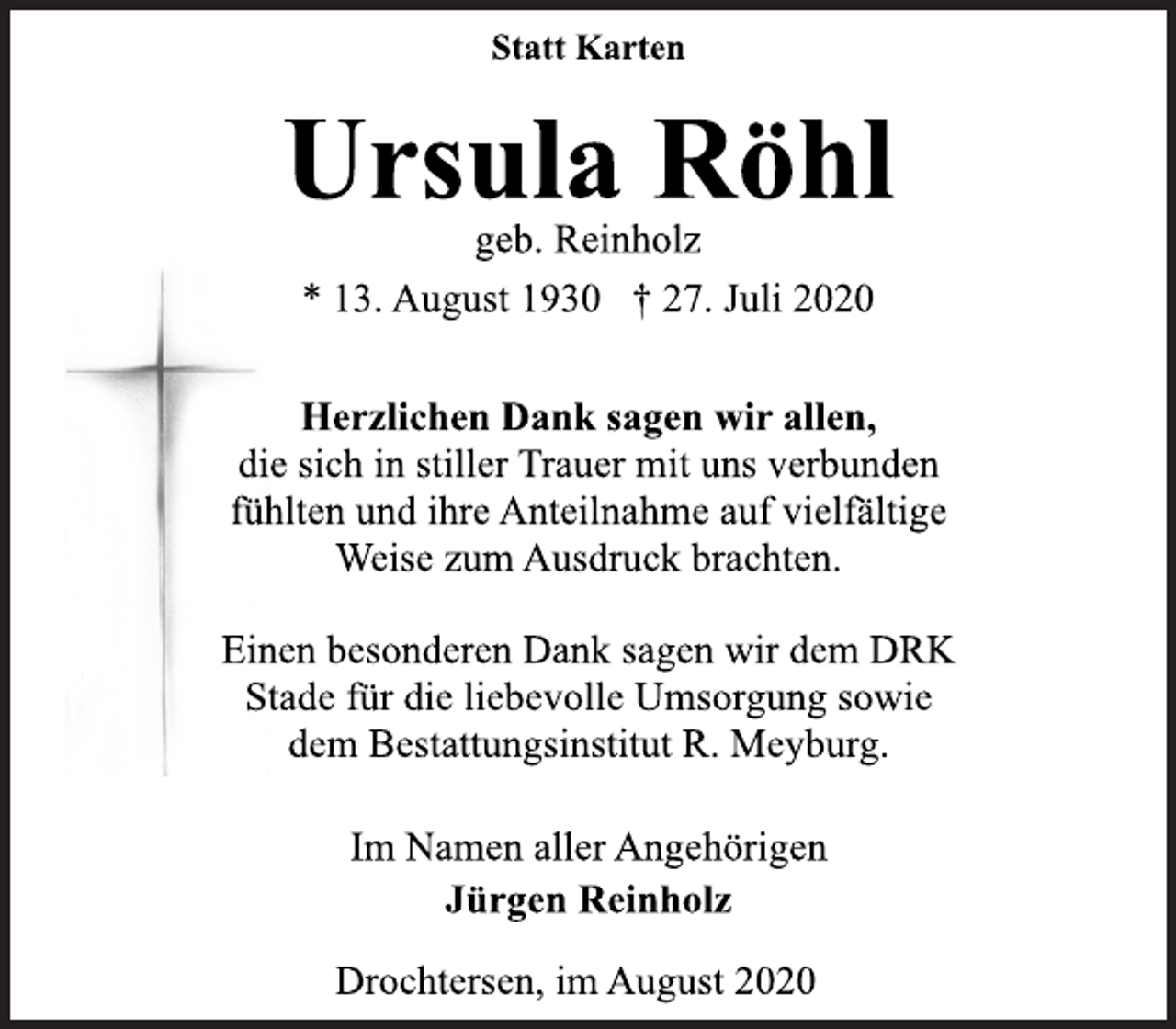 <p>Statt Karten<br />Ursula Röhl<br />geb. Reinholz<br />* 13. August 1930 † 27. Juli 2020<br />Herzlichen Dank sagen wir allen,<br />die sich in stiller Trauer mit uns verbunden<br />fühlten und ihre Anteilnahme auf vielfältige<br />Weise zum Ausdruck brachten.<br />Einen besonderen Dank sagen wir dem DRK<br />Stade für die liebevolle Umsorgung sowie<br />dem Bestattungsinstitut R. Meyburg.<br />Im Namen aller Angehörigen<br />Jürgen Reinholz<br />Drochtersen, im August 2020</p>
