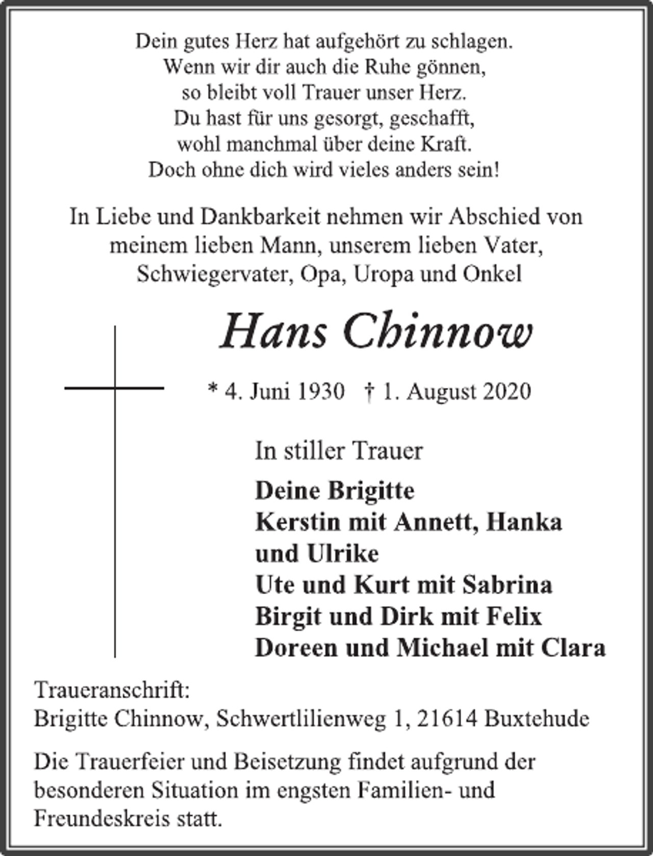 <p>Dein gutes Herz hat aufgehört zu schlagen.<br />Wenn wir dir auch die Ruhe gönnen,<br />so bleibt voll Trauer unser Herz.<br />Du hast für uns gesorgt, geschafft,<br />wohl manchmal über deine Kraft.<br />Doch ohne dich wird vieles anders sein!</p>
<p>In Liebe und Dankbarkeit nehmen wir Abschied von<br />meinem lieben Mann, unserem lieben Vater,<br />Schwiegervater, Opa, Uropa und Onkel</p>
<p>Hans Chinnow<br />* 4. Juni 1930 † 1. August 2020</p>
<p>In stiller Trauer<br />Deine Brigitte<br />Kerstin mit Annett, Hanka<br />und Ulrike<br />Ute und Kurt mit Sabrina<br />Birgit und Dirk mit Felix<br />Doreen und Michael mit Clara</p>
<p>Traueranschrift:<br />Brigitte Chinnow, Schwertlilienweg 1, 21614 Buxtehude<br />Die Trauerfeier und Beisetzung findet aufgrund der besonderen Situation im engsten Familien- und Freundeskreis statt.</p>