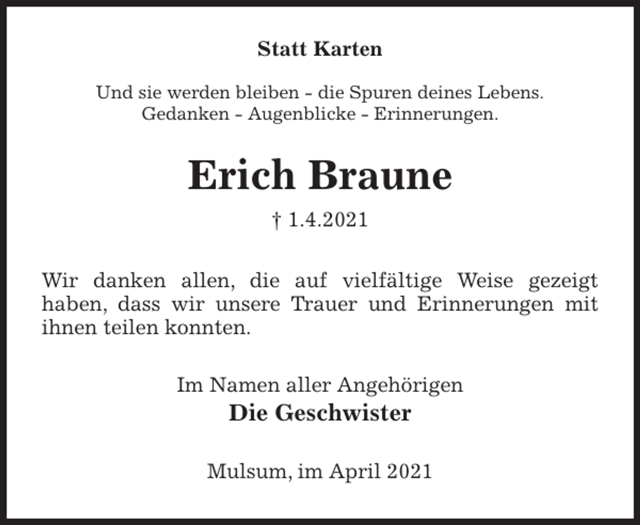 <p>Statt Karten</p>
<p>Und sie werden bleiben - die Spuren deines Lebens.<br />Gedanken - Augenblicke - Erinnerungen.<br />Erich Braune<br />† 1.4.2021<br />Wir danken allen, die auf vielfältige Weise gezeigt<br />haben, dass wir unsere Trauer und Erinnerungen mit<br />ihnen teilen konnten.<br />Im Namen aller Angehörigen<br />Die Geschwister<br />Mulsum, im April 2021</p>