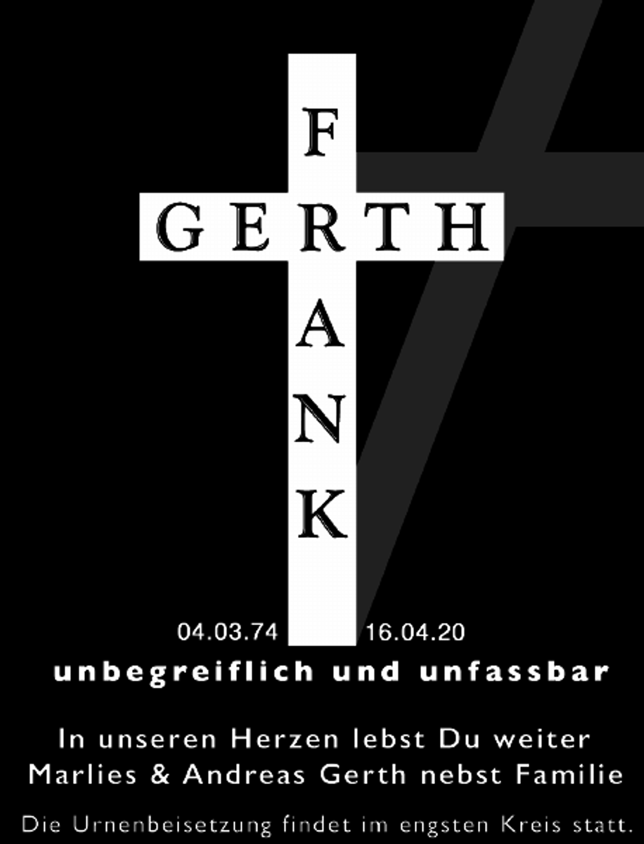 <p>Frank Gerth<br />04.03.74 16.04.2020<br />unbegreiflich und unfassbar<br />In unseren Herzen lebst Du weiter<br />Marlies &amp; Andreas Gerth nebst Familie<br />Die Urnenbeisetzung findet im engsten Kreis statt.</p>