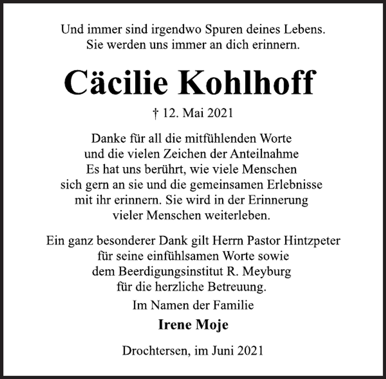 <p>Und immer sind irgendwo Spuren deines Lebens.<br />Sie werden uns immer an dich erinnern.<br />Cäcilie Kohlhoff<br />† 12. Mai 2021<br />Danke für all die mitfühlenden Worte<br />und die vielen Zeichen der Anteilnahme<br />Es hat uns berührt, wie viele Menschen<br />sich gern an sie und die gemeinsamen Erlebnisse<br />mit ihr erinnern. Sie wird in der Erinnerung<br />vieler Menschen weiterleben.<br />Ein ganz besonderer Dank gilt Herrn Pastor Hintzpeter<br />für seine einfühlsamen Worte sowie<br />dem Beerdigungsinstitut R. Meyburg<br />für die herzliche Betreuung.<br />Im Namen der Familie<br />Irene Moje<br />Drochtersen, im Juni 2021</p>