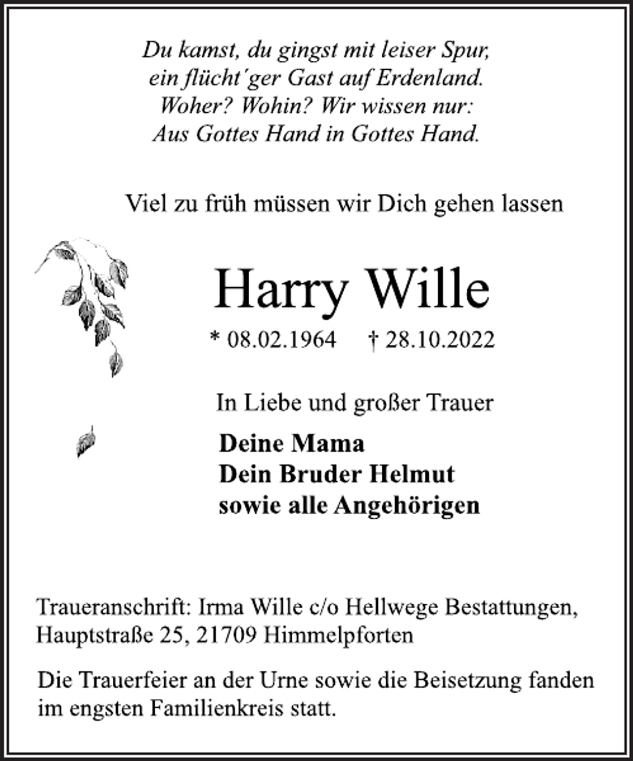 <p>Du kamst, du gingst mit leiser Spur,<br />ein flücht´ger Gast auf Erdenland.<br />Woher? Wohin? Wir wissen nur:<br />Aus Gottes Hand in Gottes Hand.<br />Viel zu früh müssen wir Dich gehen lassen<br />Harry Wille<br />* 08.02.1964 † 28.10.2022<br />In Liebe und großer Trauer<br />Deine Mama<br />Dein Bruder Helmut<br />sowie alle Angehörigen<br />Traueranschrift: Irma Wille c/o Hellwege Bestattungen,<br />Hauptstraße 25, 21709 Himmelpforten<br />Die Trauerfeier an der Urne sowie die Beisetzung fanden<br />im engsten Familienkreis statt.</p>