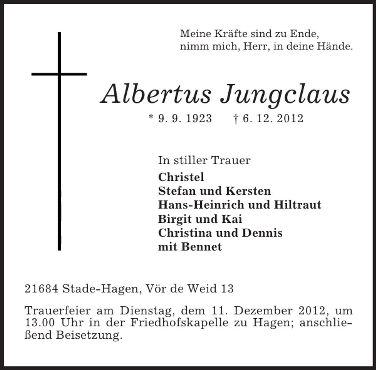 <p>Meine Kräfte sind zu Ende,<br />nimm mich, Herr, in deine Hände.<br />Albertus Jungclaus<br />* 9. 9. 1923 † 6. 12. 2012<br />In stiller Trauer<br />Christel<br />Stefan und Kersten<br />Hans-Heinrich und Hiltraut<br />Birgit und Kai<br />Christina und Dennis<br />mit Bennet<br />21684 Stade-Hagen, Vör de Weid 13<br />Trauerfeier am Dienstag, dem 11. Dezember 2012, um 13.00 Uhr in der Friedhofskapelle zu Hagen; anschließend Beisetzung.</p>