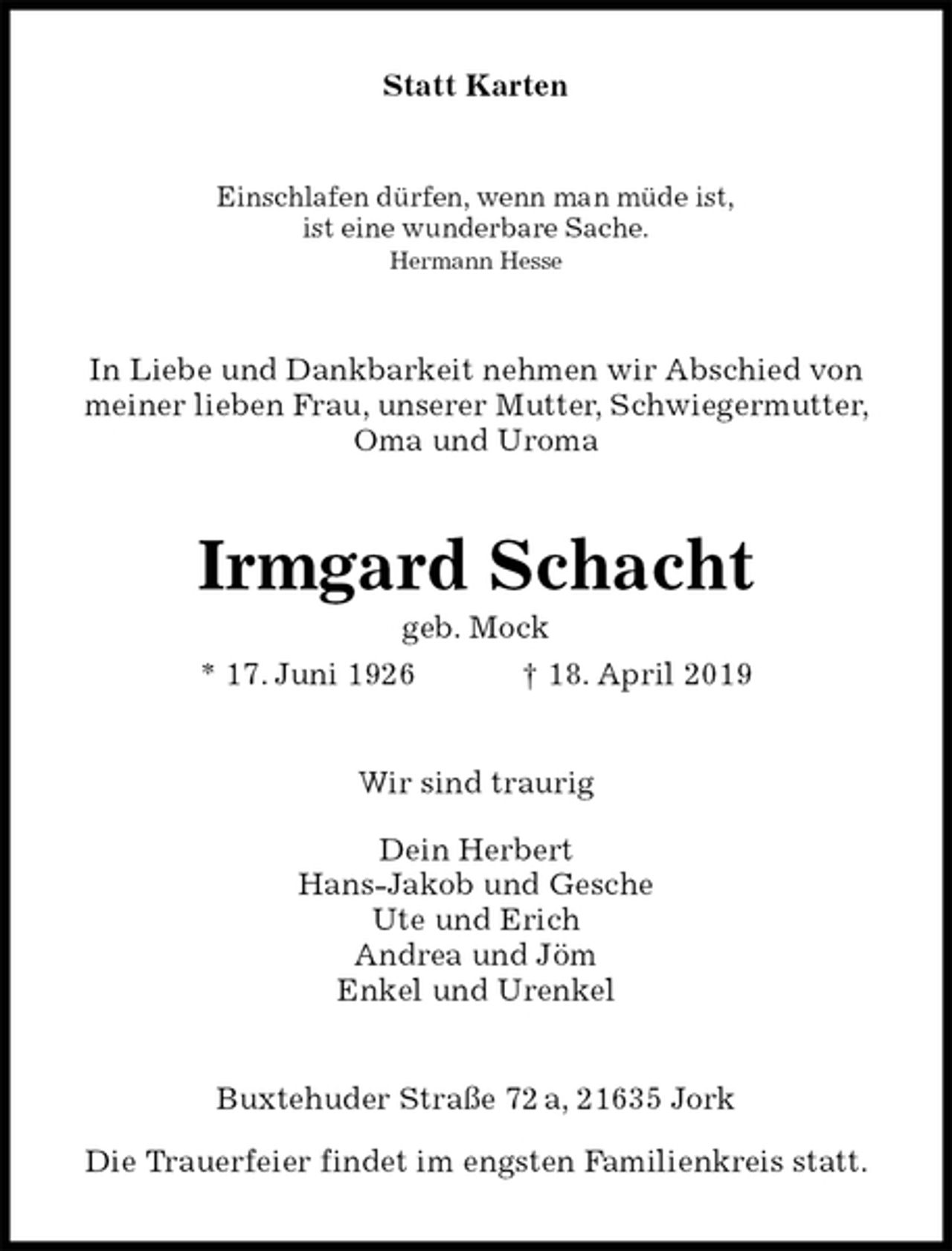 <p>Statt Karten<br />Einschlafen dürfen, wenn man müde ist,<br />ist eine wunderbare Sache.<br />Hermann Hesse<br />In Liebe und Dankbarkeit nehmen wir Abschied von<br />meiner lieben Frau, unserer Mutter, Schwiegermutter,<br />Oma und Uroma<br />Irmgard Schacht<br />geb. Mock<br />* 17. Juni 1926 † 18. April 2019<br />Wir sind traurig</p>
<p>Dein Herbert<br />Hans-Jakob und Gesche<br />Ute und Erich<br />Andrea und Jöm<br />Enkel und Urenkel<br />Buxtehuder Straße 72 a, 21635 Jork</p>
<p>Die Trauerfeier findet im engsten Familienkreis statt.</p>