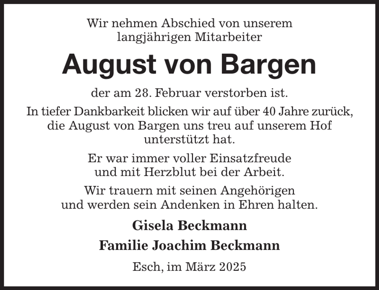 <p>Wir nehmen Abschied von unserem<br />langjährigen Mitarbeiter<br />August von Bargen<br />der am 28. Februar verstorben ist.<br />In tiefer Dankbarkeit blicken wir auf über 40 Jahre zurück, die August von Bargen uns treu auf unserem Hof<br />unterstützt hat.<br />Er war immer voller Einsatzfreude<br />und mit Herzblut bei der Arbeit.<br />Wir trauern mit seinen Angehörigen<br />und werden sein Andenken in Ehren halten.<br />Gisela Beckmann<br />Familie Joachim Beckmann<br />Esch, im März 2025</p>