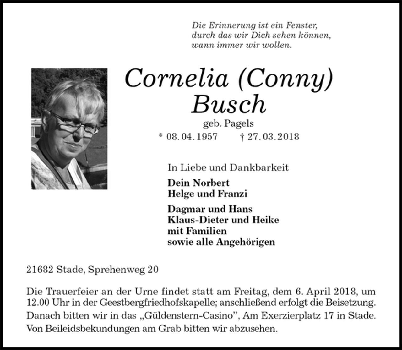<p>Die Erinnerung ist ein Fenster,<br />durch das wir Dich sehen können,<br />wann immer wir wollen.<br />Cornelia (Conny)<br />Busch<br />geb. Pagels<br />* 08. 04. 1957 † 27. 03. 2018<br />In Liebe und Dankbarkeit<br />Dein Norbert<br />Helge und Franzi<br />Dagmar und Hans<br />Klaus-Dieter und Heike<br />mit Familien<br />sowie alle Angehörigen<br />21682 Stade, Sprehenweg 20</p>
<p>Die Trauerfeier an der Urne findet statt am Freitag, dem 6. April 2018, um 12.00 Uhr in der Geestbergfriedhofskapelle; anschließend erfolgt die Beisetzung.<br />Danach bitten wir in das „Güldenstern-Casino”, Am Exerzierplatz 17 in Stade.<br />Von Beileidsbekundungen am Grab bitten wir abzusehen.</p>