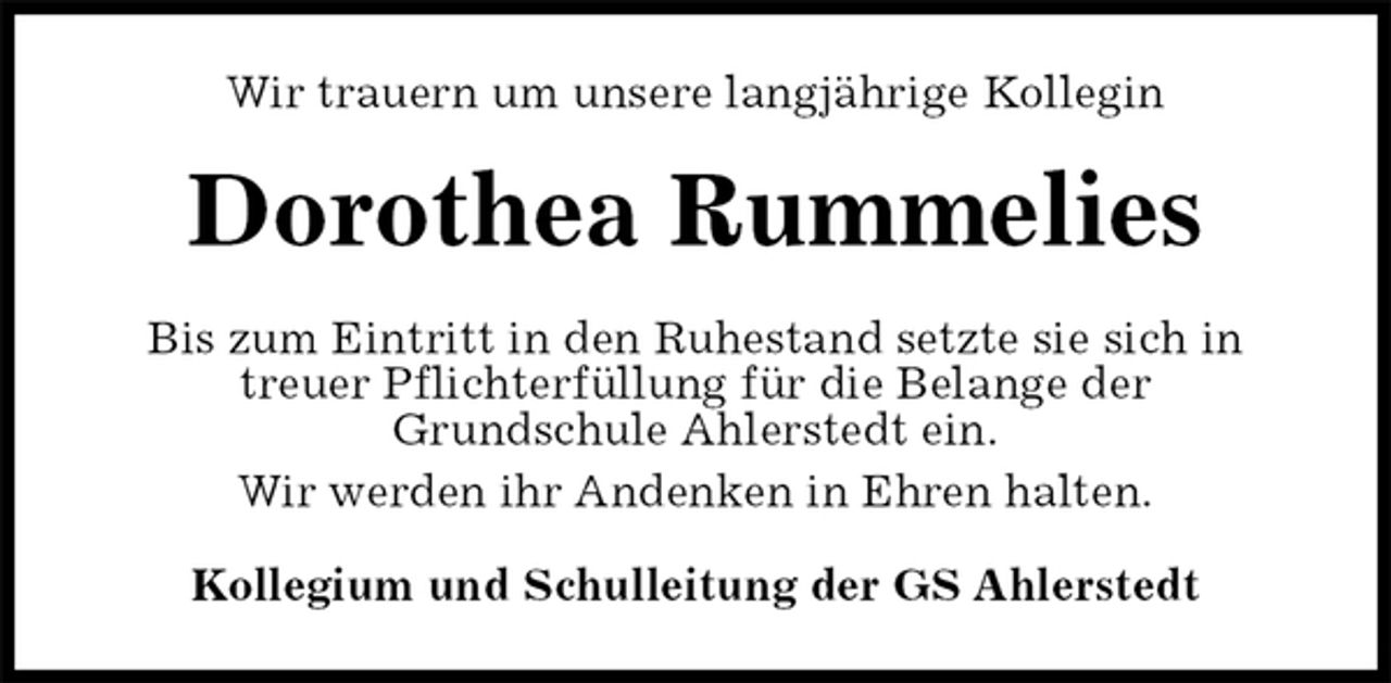 <p>Wir trauern um unsere langjährige Kollegin<br />Dorothea Rummelies<br />Bis zum Eintritt in den Ruhestand setzte sie sich in treuer Pflichterfüllung für die Belange der<br />Grundschule Ahlerstedt ein.<br />Wir werden ihr Andenken in Ehren halten.<br />Kollegium und Schulleitung der GS Ahlerstedt</p>