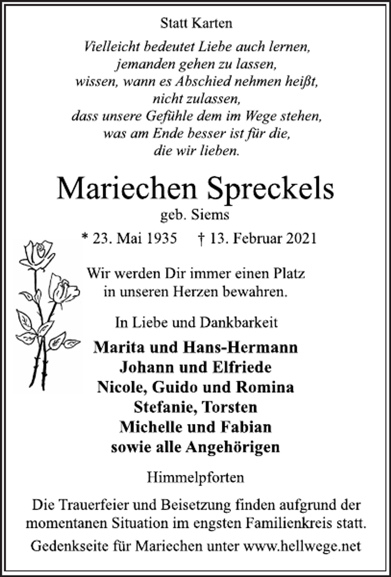 <p>Statt Karten<br />Vielleicht bedeutet Liebe auch lernen,<br />jemanden gehen zu lassen,<br />wissen, wann es Abschied nehmen heißt,<br />nicht zulassen,<br />dass unsere Gefühle dem im Wege stehen,<br />was am Ende besser ist für die,<br />die wir lieben.<br />Mariechen Spreckels<br />geb. Siems<br />* 23. Mai 1935 † 13. Februar 2021<br />Wir werden Dir immer einen Platz<br />in unseren Herzen bewahren.<br />In Liebe und Dankbarkeit<br />Marita und Hans-Hermann<br />Johann und Elfriede<br />Nicole, Guido und Romina<br />Stefanie, Torsten<br />Michelle und Fabian<br />sowie alle Angehörigen<br />Himmelpforten<br />Die Trauerfeier und Beisetzung finden aufgrund der<br />momentanen Situation im engsten Familienkreis statt.<br />Gedenkseite für Mariechen unter www.hellwege.net</p>