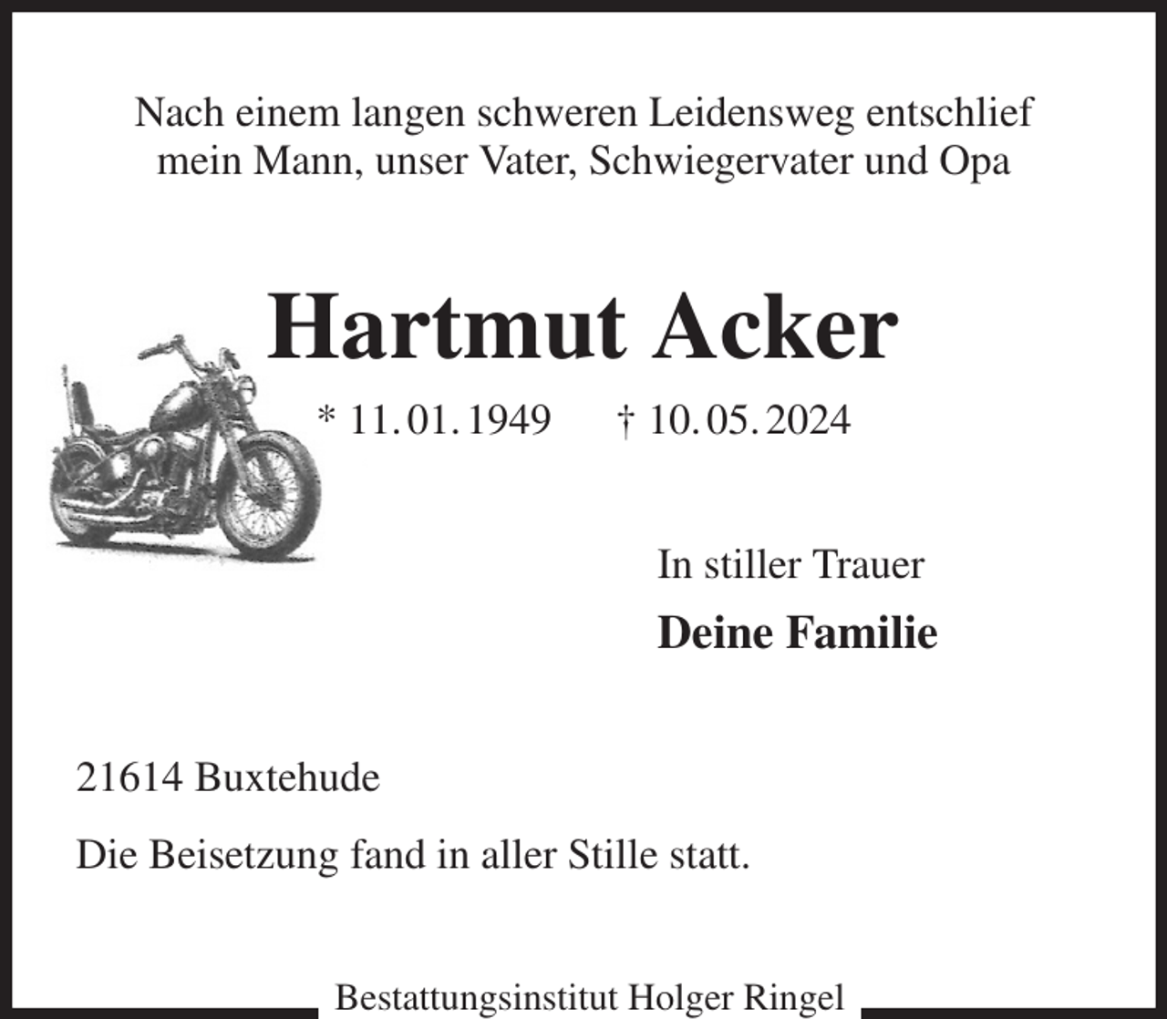 <p>Nach einem langen schweren Leidensweg entschlief<br />mein Mann, unser Vater, Schwiegervater und Opa<br />Hartmut Acker<br />* 11. 01. 1949 † 10. 05. 2024<br />In stiller Trauer<br />Deine Familie<br />21614 Buxtehude<br />Die Beisetzung fand in aller Stille statt.<br />Bestattungsinstitut Holger Ringel</p>