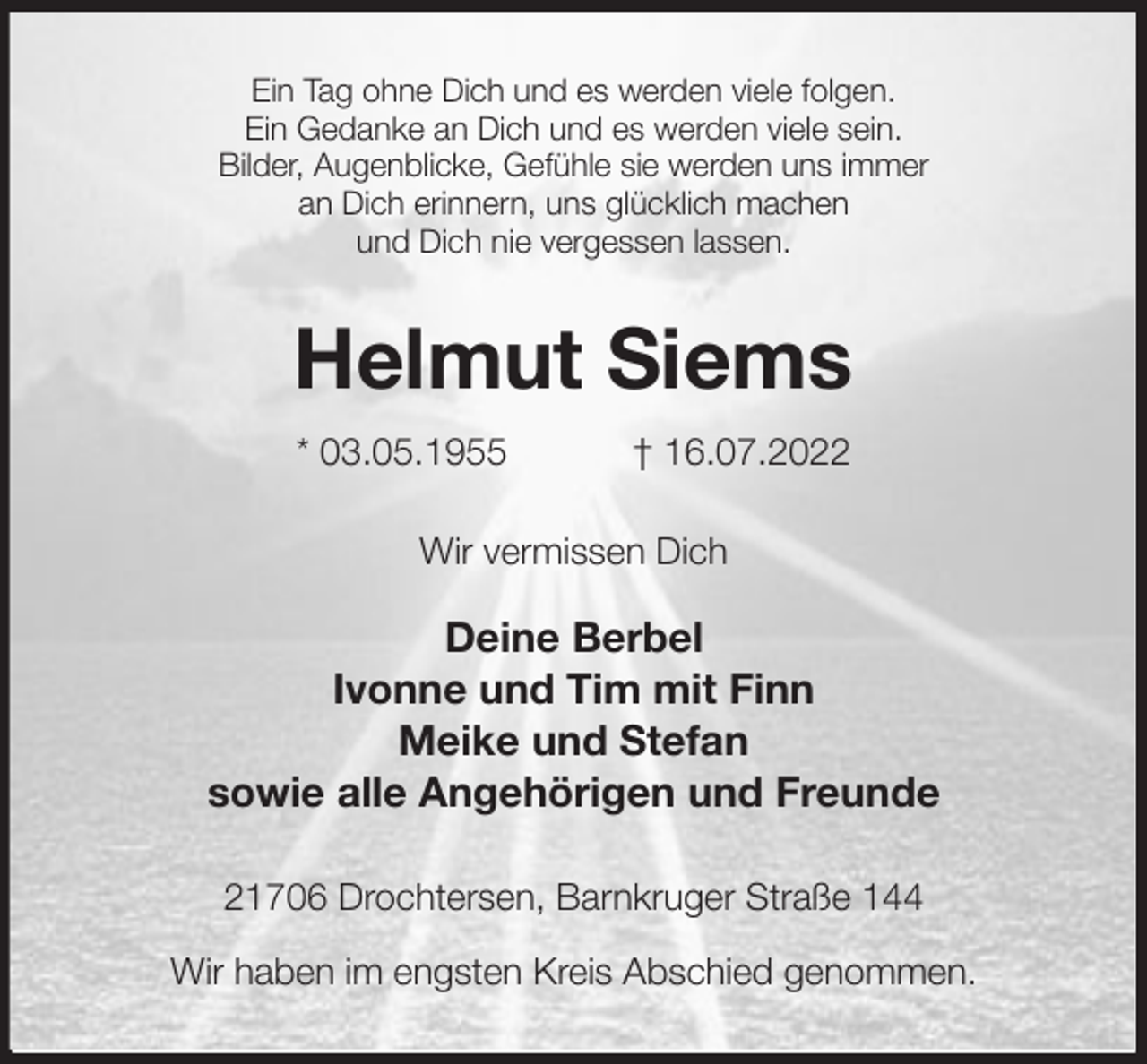 <p>Ein Tag ohne Dich und es werden viele folgen.<br />Ein Gedanke an Dich und es werden viele sein.<br />Bilder, Augenblicke, Gefühle sie werden uns immer<br />an Dich erinnern, uns glücklich machen<br />und Dich nie vergessen lassen.<br />Helmut Siems<br />* 03.05.1955 † 16.07.2022<br />Wir vermissen Dich</p><p>Deine Berbel<br />Ivonne und Tim mit Finn<br />Meike und Stefan<br />sowie alle Angehörigen und Freunde<br />21706 Drochtersen, Barnkruger Straße 144</p><p>Wir haben im engsten Kreis Abschied genommen.</p>