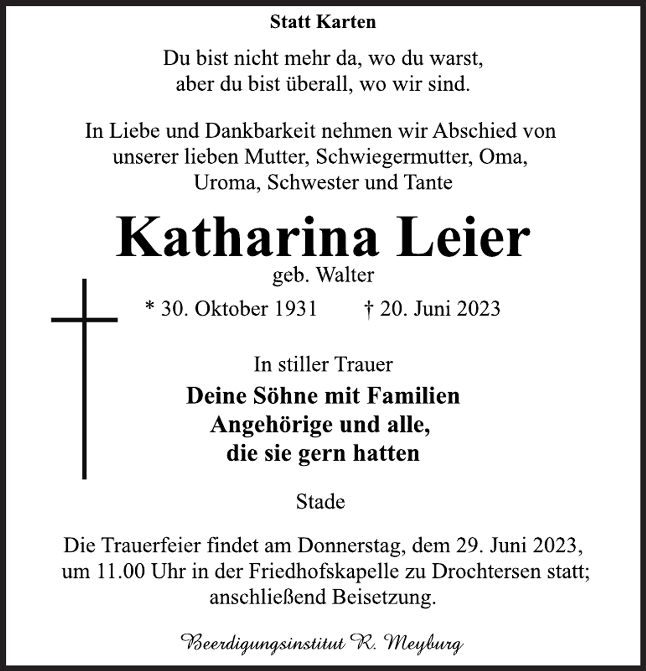 <p>Statt Karten<br />Du bist nicht mehr da, wo du warst,<br />aber du bist überall, wo wir sind.<br />In Liebe und Dankbarkeit nehmen wir Abschied von<br />unserer lieben Mutter, Schwiegermutter, Oma,<br />Uroma, Schwester und Tante<br />Katharina Leier<br />geb. Walter<br />* 30. Oktober 1931 † 20. Juni 2023<br />In stiller Trauer<br />Deine Söhne mit Familien<br />Angehörige und alle,<br />die sie gern hatten<br />Stade<br />Die Trauerfeier findet am Donnerstag, dem 29. Juni 2023,<br />um 11.00 Uhr in der Friedhofskapelle zu Drochtersen statt;<br />anschließend Beisetzung.<br />Beerdigungsinstitut R. Meyburg</p>