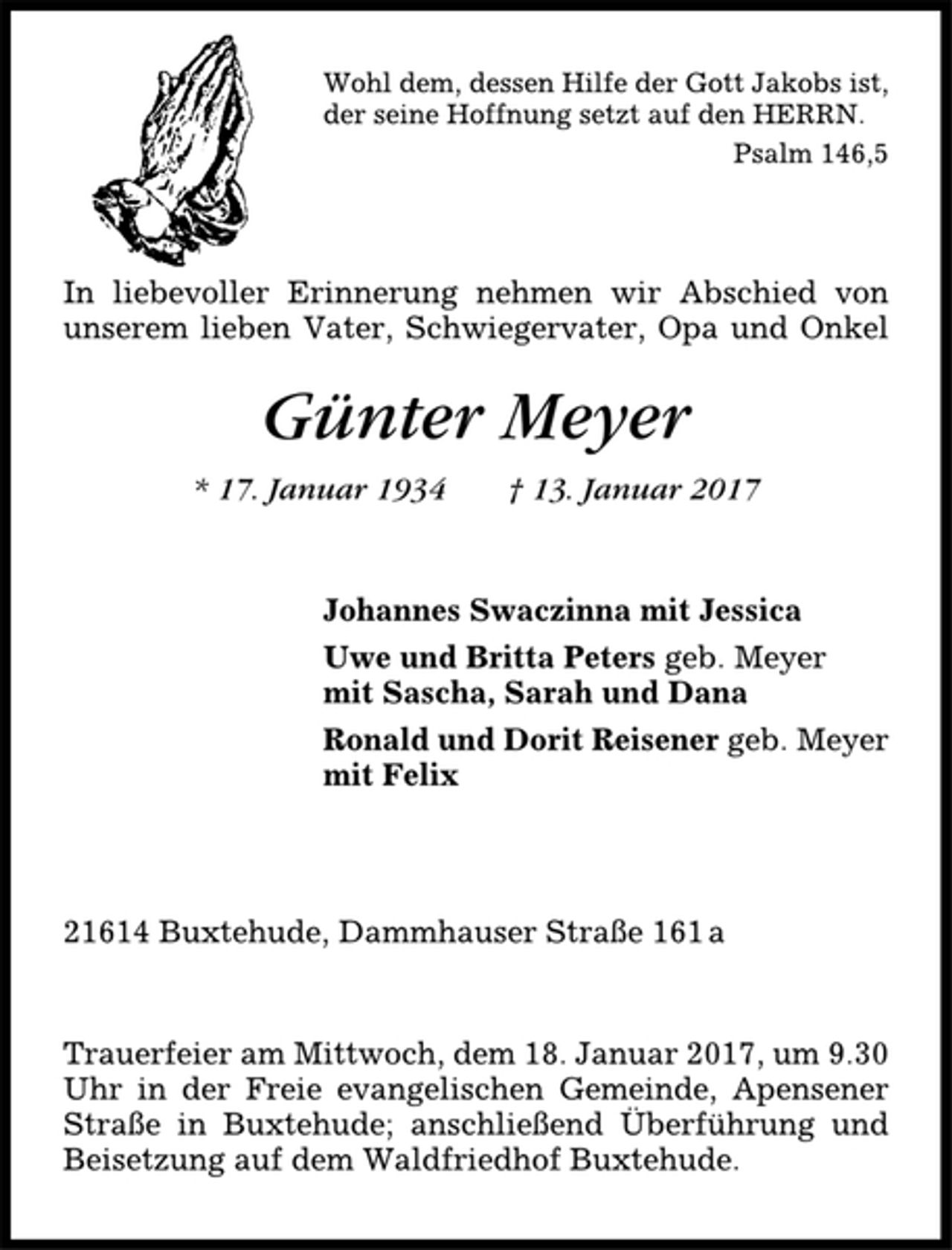 <p>Wohl dem, dessen Hilfe der Gott Jakobs ist,<br />der seine Hoffnung setzt auf den HERRN.<br />Psalm 146,5<br />In liebevoller Erinnerung nehmen wir Abschied von<br />unserem lieben Vater, Schwiegervater, Opa und Onkel<br />Günter Meyer<br />* 17. Januar 1934 † 13. Januar 2017<br />Johannes Swaczinna mit Jessica<br />Uwe und Britta Peters geb. Meyer<br />mit Sascha, Sarah und Dana<br />Ronald und Dorit Reisener geb. Meyer<br />mit Felix<br />21614 Buxtehude, Dammhauser Straße 161a<br />Trauerfeier am Mittwoch, dem 18. Januar 2017, um 9.30<br />Uhr in der Freie evangelischen Gemeinde, Apensener<br />Straße in Buxtehude; anschließend Überführung und<br />Beisetzung auf dem Waldfriedhof Buxtehude.</p>