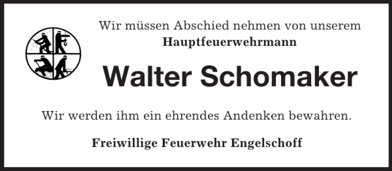 <p>Wir müssen Abschied nehmen von unserem<br />Hauptfeuerwehrmann</p><p>Walter Schomaker<br />Wir werden ihm ein ehrendes Andenken bewahren.<br />Freiwillige Feuerwehr Engelschoff</p>