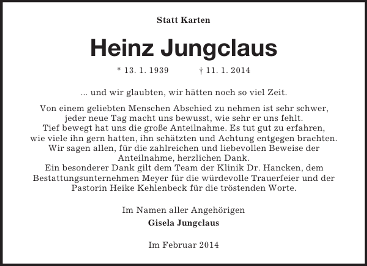 <p>Statt Karten<br />Heinz Jungclaus<br />* 13. 1. 1939 † 11. 1. 2014<br />... und wir glaubten, wir hätten noch so viel Zeit.<br />Von einem geliebten Menschen Abschied zu nehmen ist sehr schwer,<br />jeder neue Tag macht uns bewusst, wie sehr er uns fehlt.<br />Tief bewegt hat uns die große Anteilnahme. Es tut gut zu erfahren,<br />wie viele ihn gern hatten, ihn schätzten und Achtung entgegen brachten.<br />Wir sagen allen, für die zahlreichen und liebevollen Beweise der<br />Anteilnahme, herzlichen Dank.<br />Ein besonderer Dank gilt dem Team der Klinik Dr. Hancken, dem<br />Bestattungsunternehmen Meyer für die würdevolle Trauerfeier und der Pastorin Heike Kehlenbeck für die tröstenden Worte.<br />Im Namen aller Angehörigen<br />Gisela Jungclaus<br />Im Februar 2014</p>