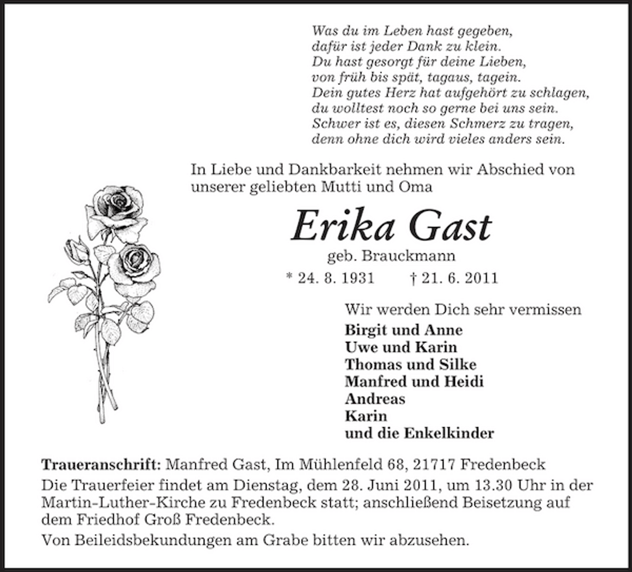 <p>Was du im Leben hast gegeben,<br />dafür ist jeder Dank zu klein.<br />Du hast gesorgt für deine Lieben,<br />von früh bis spät, tagaus, tagein.<br />Dein gutes Herz hat aufgehört zu schlagen,<br />du wolltest noch so gerne bei uns sein.<br />Schwer ist es, diesen Schmerz zu tragen,<br />denn ohne dich wird vieles anders sein.<br />In Liebe und Dankbarkeit nehmen wir Abschied von unserer geliebten Mutti und Oma<br />Erika Gast<br />geb. Brauckmann<br />* 24. 8. 1931 † 21. 6. 2011<br />Wir werden Dich sehr vermissen<br />Birgit und Anne<br />Uwe und Karin<br />Thomas und Silke<br />Manfred und Heidi<br />Andreas<br />Karin<br />und die Enkelkinder<br />Traueranschrift: Manfred Gast, Im Mühlenfeld 68, 21717 Fredenbeck<br />Die Trauerfeier findet am Dienstag, dem 28. Juni 2011, um 13.30 Uhr in der Martin-Luther-Kirche zu Fredenbeck statt; anschließend Beisetzung auf dem Friedhof Groß Fredenbeck.<br />Von Beileidsbekundungen am Grabe bitten wir abzusehen.</p>