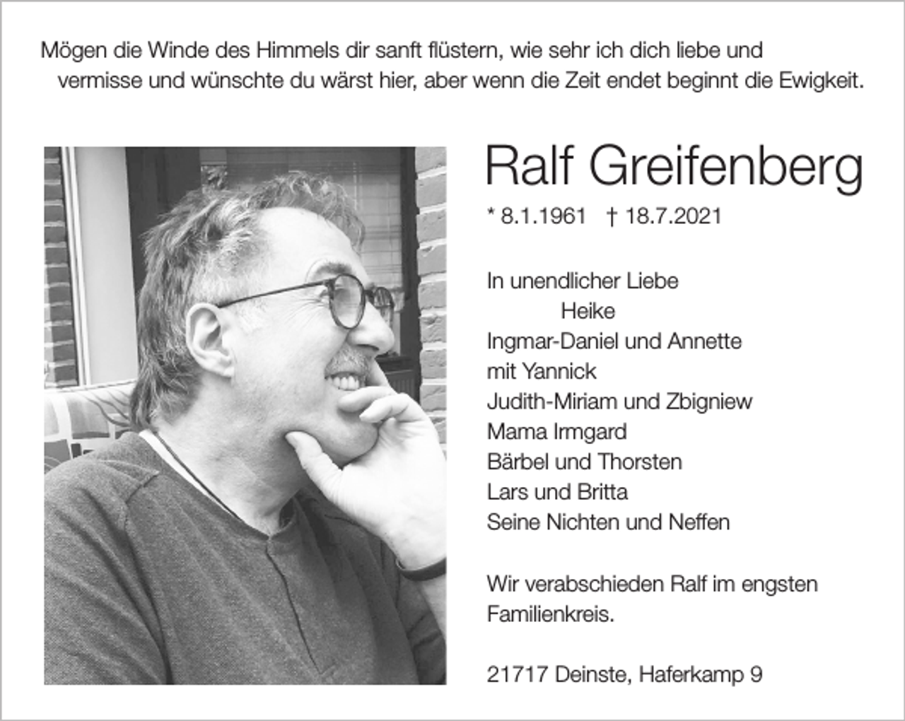 <p>Mögen die Winde des Himmels dir sanft flüstern, wie sehr ich dich liebe und<br />vermisse und wünschte du wärst hier, aber wenn Zeit endet beginnt die Ewigkeit.<br />Ralf Greifenberg<br />* 8.1.1961 † 18.7.2021<br />In unendlicher Liebe<br />Heike<br />Ingmar-Daniel und Annette<br />mit Yannik<br />Judith-Miriam und Zbigniew<br />Mama Irmgard<br />Bärbel und Thorsten<br />Lars und Britta<br />Seine Nichten und Neffen</p>
<p>Wir verabschieden Ralf im engsten<br />Familienkreis.</p>
<p>21717 Deinste, Haferkamp 9</p>