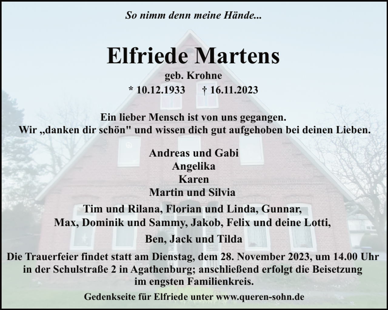 <p>So nimm denn meine Hände...</p><p>Elfriede Martens<br />geb. Krohne<br />* 10.12.1933<br />† 16.11.2023</p><p>Ein lieber Mensch ist von uns gegangen.<br />Wir ,,danken dir schön" und wissen dich gut aufgehoben bei deinen Lieben.</p><p>Andreas und Gabi<br />Angelika<br />Karen<br />Martin und Silvia<br />Tim und Rilana, Florian und Linda, Gunnar,<br />Max, Dominik und Sammy, Jakob, Felix und deine Lotti,<br />Ben, Jack und Tilda<br />Die Trauerfeier findet statt am Dienstag, dem 28. November 2023, um 14.00 Uhr<br />in der Schulstraße 2 in Agathenburg; anschließend erfolgt die Beisetzung<br />im engsten Familienkreis.<br />Gedenkseite für Elfriede unter www.queren-sohn.de</p>